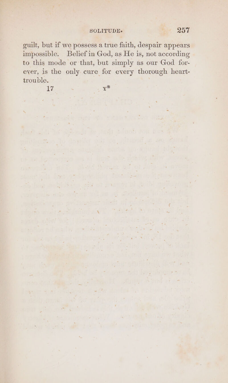 guilt, but if we possess a true faith, despair appears impossible. Belief in God, as He is, not according to this mode or that, but simply as our God for- ever, is the only. cure for every thorough heart- trouble. 17 : ay