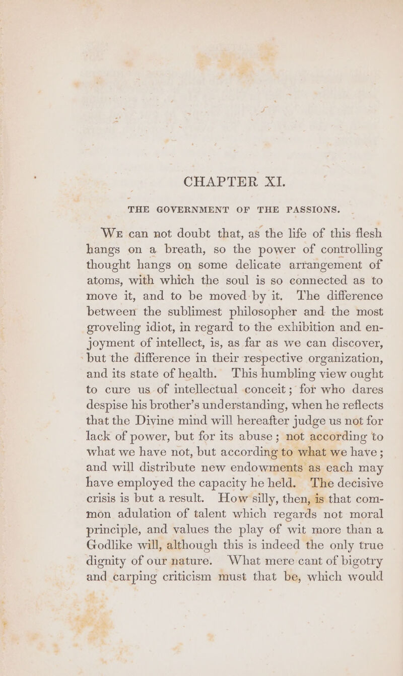 CHAPTER XI. THE GOVERNMENT OF THE PASSIONS. WE can not doubt that, as the life of this flesh hangs on a breath, so the power of controlling thought hangs on some delicate arrangement of atoms, with which the soul is so connected as to move it, and to be moved by it. The difference between the sublimest philosopher and the most groveling idiot, in regard to the exhibition and en- joyment of intellect, is, as far as we can discover, ‘but the difference in their respective organization, and its state of health. This humbling view ought to cure us of intellectual conceit ; for who dares despise his brother’s understanding, when he reflects that the Divine mind will hereafter judge us not for lack of power, but for its abuse; not according to what we have not, but according to what we have ; and will distribute new endowments as each may have employed the capacity he held. The decisive crisis 1s but a result. How silly, then, is that com- mon adulation of talent which regards not moral principle, and values the play of wit more than a Godlike will, although this is mdeed the only true dignity of our nature. What mere cant of bigotry and carping criticism must that be, which would
