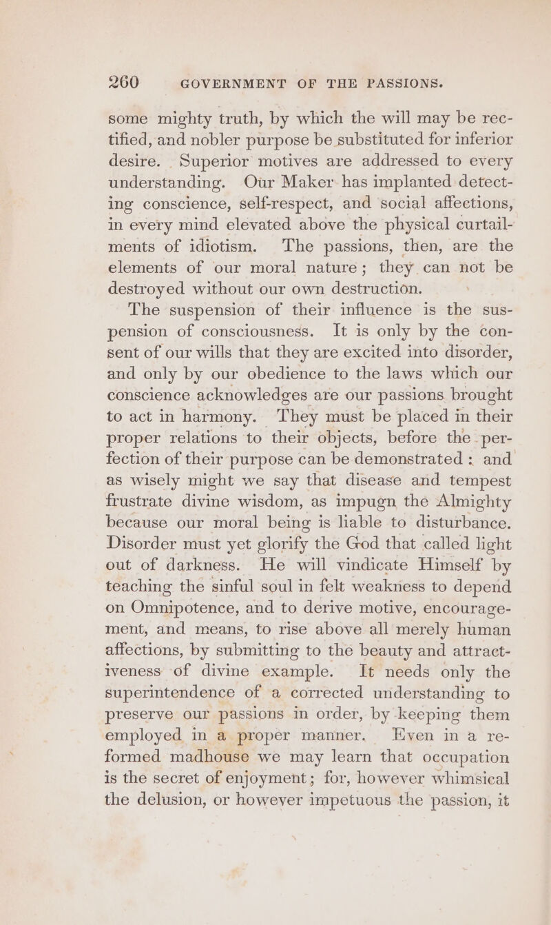 some mighty truth, by which the will may be rec- tified, and nobler purpose be substituted for inferior desire. Superior motives are addressed to every understanding. Our Maker has implanted detect- ing conscience, self-respect, and social affections, in every mind elevated above the physical curtail- ments of idiotism. The passions, then, are the elements of our moral nature; they can not be destroyed without our own destruction. The suspension of their influence is the sus- pension of consciousness. It is only by the con- sent of our wills that they are excited into disorder, and only by our obedience to the laws which our conscience acknowledges are our passions brought to act in harmony. They must be placed in their proper relations to their objects, before the per- fection of their purpose can be demonstrated : and as wisely might we say that disease and tempest frustrate divine wisdom, as impugn the Almighty because our moral being is liable to disturbance. Disorder must yet glorify the God that called light out of darkness. He will vindicate Himself by teaching the sinful soul in felt weakness to depend on Omnipotence, and to derive motive, encourage- ment, and means, to rise above all merely human affections, by submitting to the beauty and attract- iveness of divine example. It needs only the superintendence of a corrected understanding to preserve our passions in order, by keeping them employed in a proper manner. ven in a re- formed madhouse we may learn that occupation is the secret of enjoyment; for, however whimsical the delusion, or however impetuous the passion, it