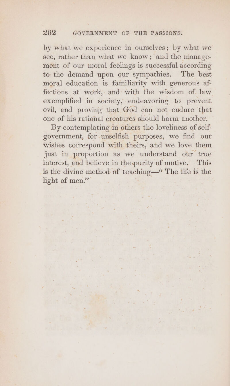 by what we experience in. ourselves; by what we see, rather than what we know; and the manage- ment of our moral feelings is successful according to the demand upon our sympathies. The best moral education is familiarity with generous af- fections at work,. and with the wisdom of. law exemplified in society, endeavoring to prevent evil, and proving that God can not endure that one of his rational creatures should harm another. By contemplating in others the loveliness of self- government, for.unselfish purposes, we find our wishes correspond with theirs, and we love them just in proportion as we understand our true interest, and believe in the.purity of motive. This is the divine method of teaching—“ The life is the light of men.”