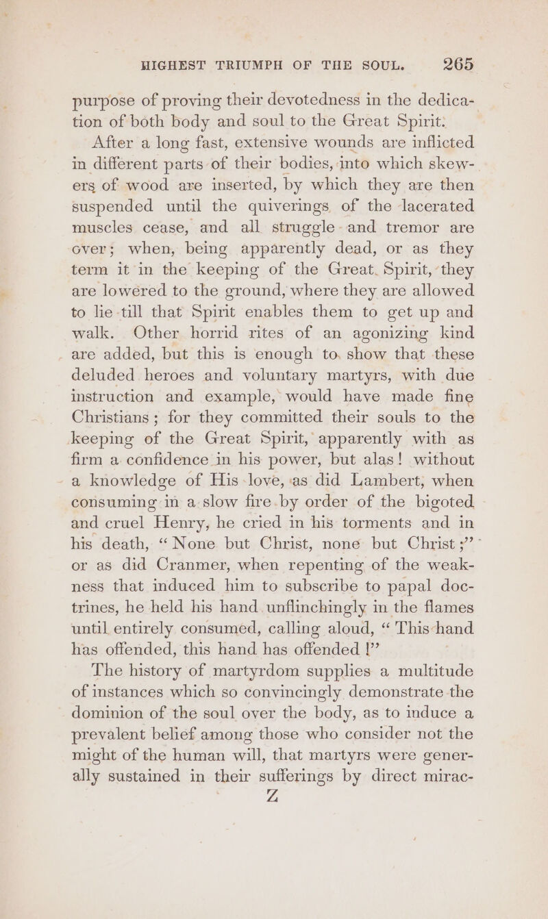 purpose of proving their devotedness in the dedica- tion of both body and soul to the Great Spirit: After a long fast, extensive wounds are inflicted in different parts of their bodies, into which skew- ers of wood are inserted, by which they are then suspended until the quiverings of the lacerated muscles cease, and all struggle-and tremor are over; when, being apparently dead, or as they term it in the keeping of the Great. Spirit, they are lowered to the ground, where they are allowed to lie till that Spint enables them to get up and walk. Other horrid rites of an agonizing kind are added, but this is enough to, show that these deluded heroes and voluntary martyrs, with due instruction and example, would have made fine Christians ; for they committed their souls to the keeping of the Great Spirit, apparently with as firm a confidence in his power, but alas! without a knowledge of His -love, as did Lambert, when consuming in a slow fire.by order of the bigoted and cruel Henry, he cried in his torments and in his death, “None but Christ, none but Christ ;’° or as did Cranmer, when repenting of the weak- ness that induced him to subscribe to papal doc- trines, he held his hand. unflinchingly in the flames until entirely consumed, calling aloud, “ This-hand has offended, this hand has offended |” The history of martyrdom supplies a multitude of instances which so convincingly demonstrate the dominion of the soul over the body, as to induce a prevalent belief among those who consider not the might of the human will, that martyrs were gener- ally sustained in their sufferings by direct mirac-