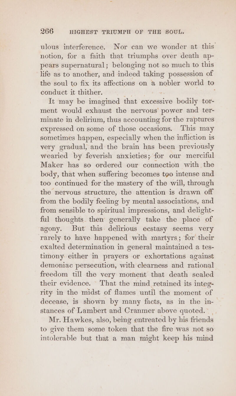 ulous interference. Nor can we wonder at this notion, for a faith that triumphs over death ap- pears supernatural; belonging not so much to this life as to another, and indeed taking possession of the soul to fix its affections on a nobler world to conduct it thither. It may be imagined that excessive bodily tor- ment would bsainine the nervous’ power and ter- minate in delirium, thus accounting for the raptures expressed on some of those occasions. This may sometimes happen, especially when the infliction is very gradual, and the brain has been previously wearied by feverish anxieties; for our merciful Maker has so ordered our connection with the body, that when suffering becomes too intense and too continued for the mastery of the will, through the nervous structure, the attention is drawn off from the bodily feeling by mental associations, and from sensible to spiritual impressions, and delight- ful thoughts. then generally take the place of agony. But this. delirious ecstasy seems very rarely to have happened with martyrs; for their exalted determination in general maintained a tes- timony either in prayers or exhortations against demoniac persecution, with clearness and rational freedom till the very moment that death sealed their evidence. That the mind retained its integ- rity in the midst of flames until the moment of decease, is shown by many facts, as in the in-— stances of Lambert and Cranmer above quoted.” Mr. Hawkes, also, being entreated by his friends to give them some token that the fire was not so intolerable but that a man might keep his mind