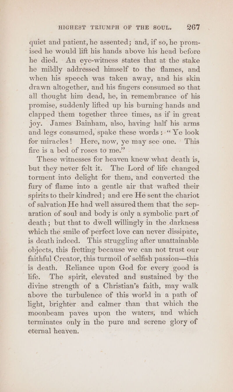 quiet and patient, he assented; and, if so, he prom- “ised he would lift his hands above his head before he died. An eye-witness states that at the stake he mildly addressed himself to the flames, and when his speech was taken away, and his skin drawn altogether, and his fingers consumed so that all thought him dead, he, in remembrance of his promise, suddenly lifted up his burning hands and clapped them together three times, as if in great joy. James Bainham, also, having half his arms and. legs consumed, spake these words: “ Ye look for miracles! Here, now, bp nesta Ga This fire is a bed of roses to me.’ These witnesses for heaven knew what death 4 1S, but they never felt it. The Lord of life changed torment into delight for them, and converted: the fury of flame into a gentle air that -wafted their spirits to their kindred; and ere He sent the chariot of salvation He had well assured them that the sep- aration of soul and body is only a symbolic part of death; but that to dwell willingly in the darkness which the smile of perfect love can never dissipate, is death indeed. This struggling after unattainable objects, this frettmg because we can not trust our faithful Creator, this turmoil of selfish passion—this is death. Reliance upon God for every good is life. The spirit, elevated and sustained by the divine strength of a Christian’s faith, may walk above the turbulence of this world in a path of light, brighter and calmer than that which the moonbeam paves upon the waters, and which terminates only in the pure and serene glory of eternal heaven.