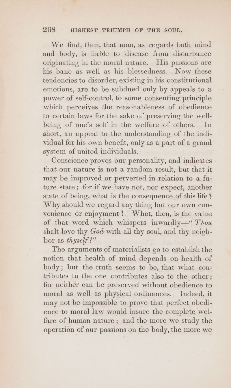 We find, then, that man, as regards both mind and body, is liable to disease from disturbance originating in the moral nature. His passions are his bane as well as his blessedness. . Now these tendencies to disorder, existing in his constitutional emotions, are to be subdued only by appeals to a power of self-control, to some consenting principle which perceives the reasonableness of obedience to certain laws for the sake of preserving the well- being of one’s self in the welfare of others.. In short, an appeal to the understanding of the. indi- vidual for his own benefit, only as a part of a grand system of united individuals. Conscience proves our personality, and indicates that our nature is not a random result, but that it may be improved or perverted in relation to a. fu- ture state; for if we have not, nor expect, another state of being, what is the consequence of this life 4 Why should we regard any thing but our own con- venience or enjoyment? What, then, is the value of that- word which whispers inwardly—* Thou shalt love thy God with all thy soul, and thy neigh- bor as thyself?” The arguments of materialists go to establish the notion that health of mind depends on health of body; but the truth seems to be, that what -con- tributes to the one contributes also to the other; for neither can be preserved without obedience to moral as well as physical ordinances. Indeed, it may not be impossible to prove that perfect obedi- ence to moral law would insure the complete wel- fare of human nature ; and the more we study the operation of our eee on the body, the more we