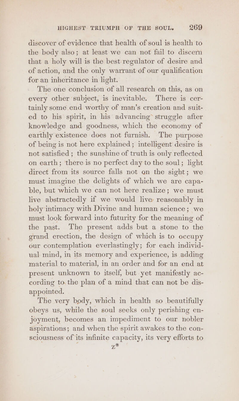 discover of evidence that health of soul is health to the body also; at least we can not fail to discern that a holy will is the best-regulator of desire and of action, and the only warrant of our qualification for an inheritance in light. The one conclusion of all research on this, as on every other subject, is inevitable. There is cer- tainly some end worthy of man’s creation and suit- ed to his spirit, in his advancing struggle after knowledge and. goodness, which the economy of earthly existence dees not furnish. The purpose of being is not here explained; intelligent desire is not satisfied; the sunshine of truth is only reflected on earth; there is no perfect day to the soul; light direct from its source falls not en the sight; we must imagine the delights of which we are capa- ble, but which we can not here realize; we must live abstractedly if we would live reasonably in holy intimacy with Divine and human science; we must look forward into futurity for the meaning of the past. The present adds but a stone to the grand erection, the design of which is to occupy our contemplation everlastingly; for each individ- ual mind, in its memory and experience, is adding material to material, in an order and for an end at present unknown to itself, but yet manifestly ac- cording to, the plan of a mind that can not be dis- appointed. The very body, which in health so beautifully obeys us, while the soul seeks only perishing en- joyment, becomes an impediment to our nobler aspirations; and when the spirit awakes to the con- sciousness of its infinite capacity, its very efforts to zk