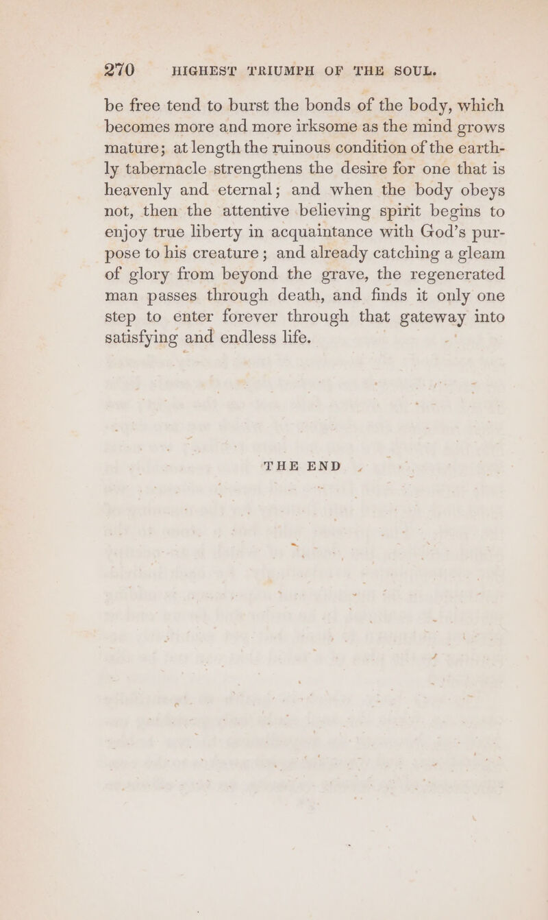 be free tend to burst the bonds of the body, which becomes more and more irksome as the mind grows mature; at length the ruinous condition of the earth- ly tabernacle strengthens the desire for one that is heavenly and eternal; and when the body obeys not, then the attentive believing spirit begins to enjoy true liberty in acquaintance with God’s pur- pose to his creature; and already catching a gleam of glory from beyond the grave, the regenerated man passes through death, and finds it only one step to enter forever through that gateway into satisfying and endless life. THE END