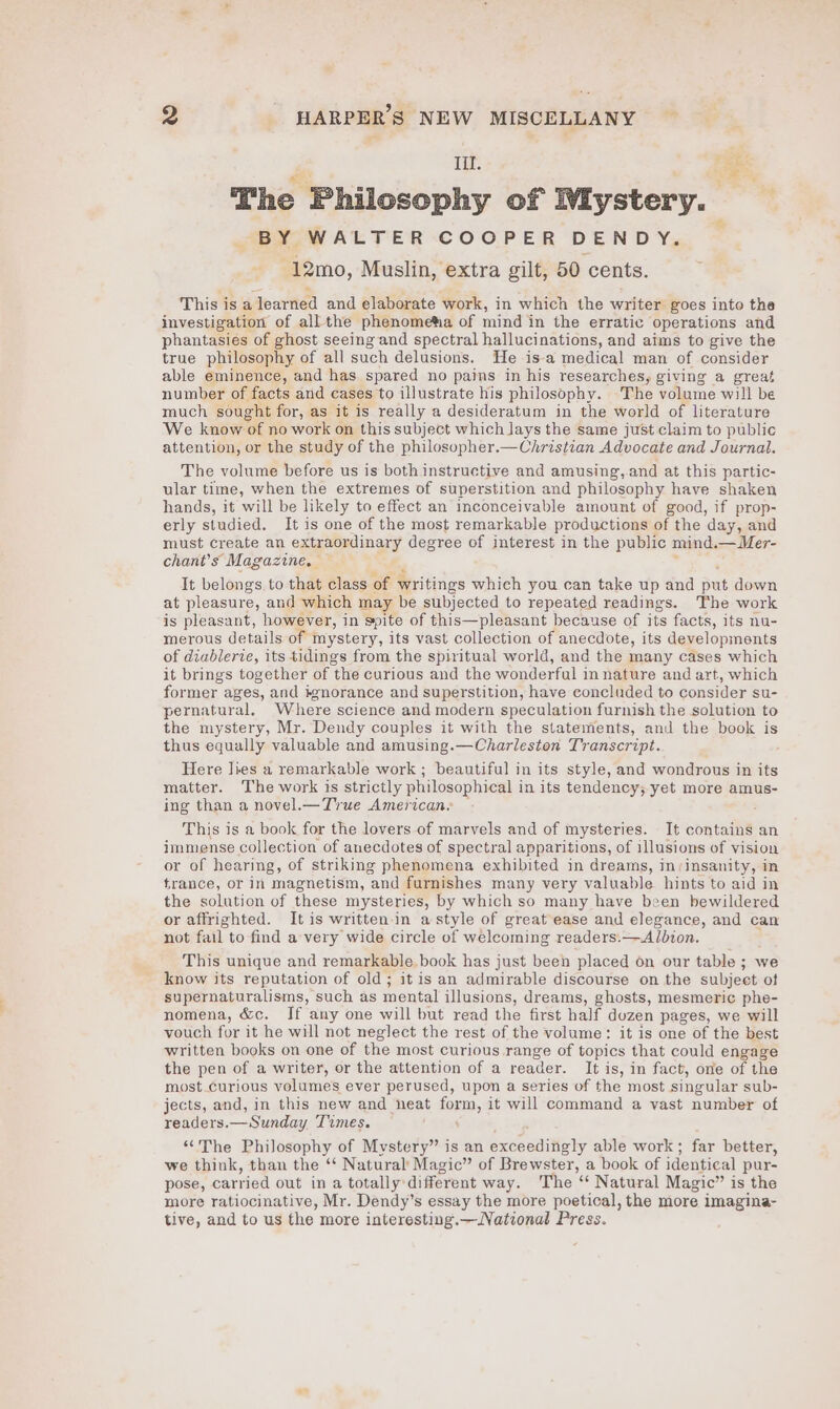 Iil. oe The Philosophy of Wiystery. BY WALTER COOPER DENDY. -12mo, Muslin, extra gilt, 50 cents. This isa earned and elaborate work, in which the writer goes into the investigation of all the phenometia of mind in the erratic operations and phantasies of ghost seeing and spectral hallucinations, and aims to give the true philosophy of all such delusions. He is-a medical man of consider able eminence, and has spared no pains in his researches, giving a great number of facts and cases to illustrate his philosophy. The volume will be much sought for, as it is really a desideratum in the world of literature We know of no work on this subject which lays the same just claim to public attention, or the study of the philosopher.—Christian Advocate and Journal. The volume before us is both instructive and amusing, and at this partic- ular time, when the extremes of superstition and philosophy have shaken hands, it will be likely to effect an inconceivable amount of good, if prop- erly studied. It is one of the most remarkable productions of the day, and must create an extraordinary degree of interest in the public mind. —Mer- chant’s Magazine, It belongs to that class of writings which you can take up and te down at pleasure, and which may be subjected to repeated readings. The work is pleasant, however, in spite of this—pleasant because of its facts, its nu- merous details of mystery, its vast collection of anecdote, its developments of diablerie, its tidings from the spiritual world, and the many cases which it brings together of ‘the curious and the wonderful in nature and art, which former ages, and #gnorance and superstition, have concluded to consider su- pernatural. Where science and modern speculation furnish the solution to the mystery, Mr. Dendy couples it with the statements, and the book is thus equally valuable and amusing.—Charleston Transcript. Here lies a remarkable work ; beautiful in its style, and wondrous in its matter. The work is strictly philosophical i in its tendency; yet more amus- ing than a novel.— True American. This is a book for the lovers of marvels and of mysteries. It contains an immense collection of anecdotes of spectral apparitions, of illusions of vision or of hearing, of striking phenomena exhibited in dreams, in:insanity, in france, or in magnetism, and furnishes many very valuable hints to aid in the solution of these mysteries, by which so many have been bewildered or affrighted. It is written in a style of great ease and elegance, and can not fail to find a very wide circle of welcoming readers.—Albion. This unique and remarkable book has just been placed on our table ; we know its reputation of old; it is an admirable discourse on the subject ot supernaturalisms, such as mental illusions, dreams, ghosts, mesmeric phe- nomena, &amp;c. If any one will but read the first half dozen pages, we will vouch for it he will not neglect the rest of the volume: it is one of the best written books on one of the most curious range of topics that could engage the pen of a writer, or the attention of a reader. It i is, in fact, one of the most curious volumes ever perused, upon a series of the most singular sub- jects, and, in this new and heat fora, it will command a vast number of readers. — Sunday Times. ‘““The Philosophy of Mystery” is an exceedingly able work ; far better, we think, than the ‘‘ Natural’ Magic” of Brewster, a book of identical pur- pose, carried out ina totally: different way. The ‘“ Natural Magic” is the more ratiocinative, Mr. Dendy’s essay the more poetical, the more imagina- tive, and to us the more interesting.—National Press.