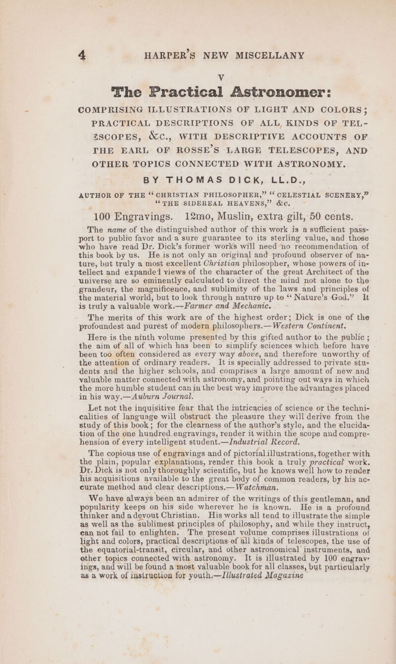 y The Practical Astronomer: COMPRISING ILLUSTRATIONS OF LIGHT AND COLORS 5 PRACTICAL DESCRIPTIONS OF ALL, KINDS OF TEL- SSCOPES, &amp;c., WITH DESCRIPTIVE ACCOUNTS OF THE EARL OF ROSSE’S LARGE TELESCOPES, AND OTHER TOPICS CONNECTED WITH ASTRONOMY. BY THOMAS DICK, LL.D., AUTHOR OF THE ‘‘ CHRISTIAN PHILOSOPHER,” ‘‘ CELESTIAL SCENERY,” “THE SIDEREAL HEAVENS,” &amp;e. ~ 100 Engravings. 12mo, Muslin, extra gilt, 50 cents. The name of the distinguished author of this work is a sufficient pass- port to public favor and a sure guarantee to its sterling value, and those who have read Dr. Dick’s former works will need na recommendation of this book by us. He is not only an original and profound observer of na- ture, but truly a most excellent Christzan philosopher, whose powers of in- tellect and expandei views of the character of the great Architect of the universe are so eminently calculated to direct the mind not alone to the grandeur, the magnificence, and sublimity of the laws and principles of the material world, but to look through nature up to ‘‘ Nature’s God.” It is truly a valuable work.—Farmer and Mechanic. ~ The merits of this work are of the highest order; Dick is one of the profoundest and purest of modern philosophers.— Western Continent. Here is the ninth volume presented by this gifted author to the public ; the aim of all of which has been to simplify sciences which before have been too often considered as every way above, and therefore unworthy of the attention of ordinary readers. It is specially addressed to private stu- dents and the higher schools, and comprises a large amount of new and valuable matter connected with astronomy, and pointing out ways in which the more humble student can in the best way improve the advantages placed in his way.—Auburn Journal. Z Let not the inquisitive fear that the intricacies of science or the techni- ealities of language will obstruct the pleasure they will derive from the study of this book; for the clearness of the author’s style, and the elucida- tion of the one hundred.engravings, render it within the scope and compre- hension of every intelligent student.—Industrial Record. The copious use of engravings and of pictorialillustrations, together with the plain, popular explanations, render this book a truly practical work. Dr. Dick is not only thoroughly scientific, but he knows well how to render his acquisitions available to the great body of common readers, by his ac- curate method and clear descriptions.— Watchman. We have always been an admirer of the writings of this gentleman, and popularity keeps on his side wherever he is known. He is a profound thinker and adevout Christian. His works all tend to illustrate the simple as well as the sublimest principles of philosophy, and while they instruct, can not fail to enlighten. The present volume comprises illustrations of light and colors, practical descriptions ef all kinds of telescopes, the use of the equatorial-transit, circular, and other astronomical instruments, and other topics connected with astronomy. It is illustrated by 100 engrav- ings, and will be found a most valuable book for all classes, but particularly as a work of instruction for youth.—Iilustrated Magazine