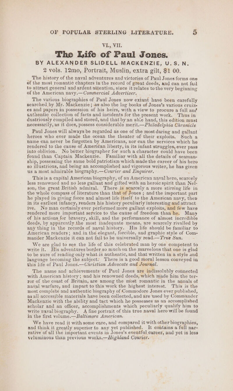 VL., VIL. The Life of Paul Jones. BY ALEXANDER SLIDELL MACKENZIE, U.S.N. 2 vols. 12mo, Portrait, Muslin, extra gilt, $1 00. _ The history of the naval adventures and victories of Paul Jones forms one of the most romantic chapters in the record of great deeds, and can not fail to attract general and ardent attention, since it relates to the very beginning of the American navy.—Commercial Advertiser. The various biographies of Paul Jones now extant have been carefully searched by Mr. Mackenzie; -.as also the log books of Jones’s various cruiz- es and papers in possession of his heirs, with a view to procure a full and authentic collection of facts and incidents for the present work. Thus in dustriously compiled and stored, and that by an abie hand, this edition must necessarily, as it does, possess considerable merit.—Philadelphia Chronicle Paul Jones will always be regarded as one of the most daring and gallant heroes who ever made the ocean the theater of their exploits. Such a name can never be forgotten by Americans, nor can the services which he rendered to the cause of American liberty, in its infant struggles, ever pass into oblivion. No better biographer for such a character could have been found than Captain Mackenzie. Familiar with all the details of seaman- ship, possessing the same bold patriotism which made the career of his hero so illustrious, and being an accomplished and vigorous writer, he has given us a most admirable biography.— Courier and Enquirer. 5 This is a capital American biography, of an American naval hero, scarcely Tess renowned and no less gallant and gifted with an heroic spirit than Nel- son, the great British admiral. There is scarcely a more stirring life in the whole compass of literature than that of Jones ; and the important part he played in giving force and almost life itself to the American navy, then in its earliest infancy, renders his history peculiarly interesting and attract ive. No man certainly ever performed more gallant exploits, and few have rendered more important service to the cause of freedom than he. Many of his actions for bravery, skill, and the performance of almost incredible deeds, by apparently.the most inadequate means, are scarcely rivalled by any thing in the records of naval history. His life should be familiar to American readers; and in the elegant, forcible, and graphic style of Com- mander Mackenzie it can not fail to be universally read.— True Sun. We are glad to see the life of this celebrated man by one competent to write it. His adventures border so much on the marvelous that one is gtad to be sure of reading only what-is authentic, and that written in a style and language becoming the subject. ‘There is a good moral lesson conveyed in this life of Paul Jones.—Christian Advocate and Journal. The name and achievements of Paul Jones are indissolubly connected with American history; and his renowned deeds, which made him the ter- ror of the coast of Britain, are among the most romantic in the annals of naval warfare, and impart to this work the highest interest. This is the most complete and authentic biography of Commodore Jones ever published, as all accessible materials have been collected, and are used by Commander Mackenzie with the ability and tact which he possesses as an accomplished scholar and an officer, accomplishments which peculiarly qualify him to write vaval biography. A fine portrait of this true naval hero will be found in the first volume.—Baltimore American. We have read it with some care, and compared it with other biographies, and think it greatly superior to any yet published. It contains a full nar- rative of all the important events in Jones’s eventful career, and yet is less yeluminous than previous works.—Highland Courier.