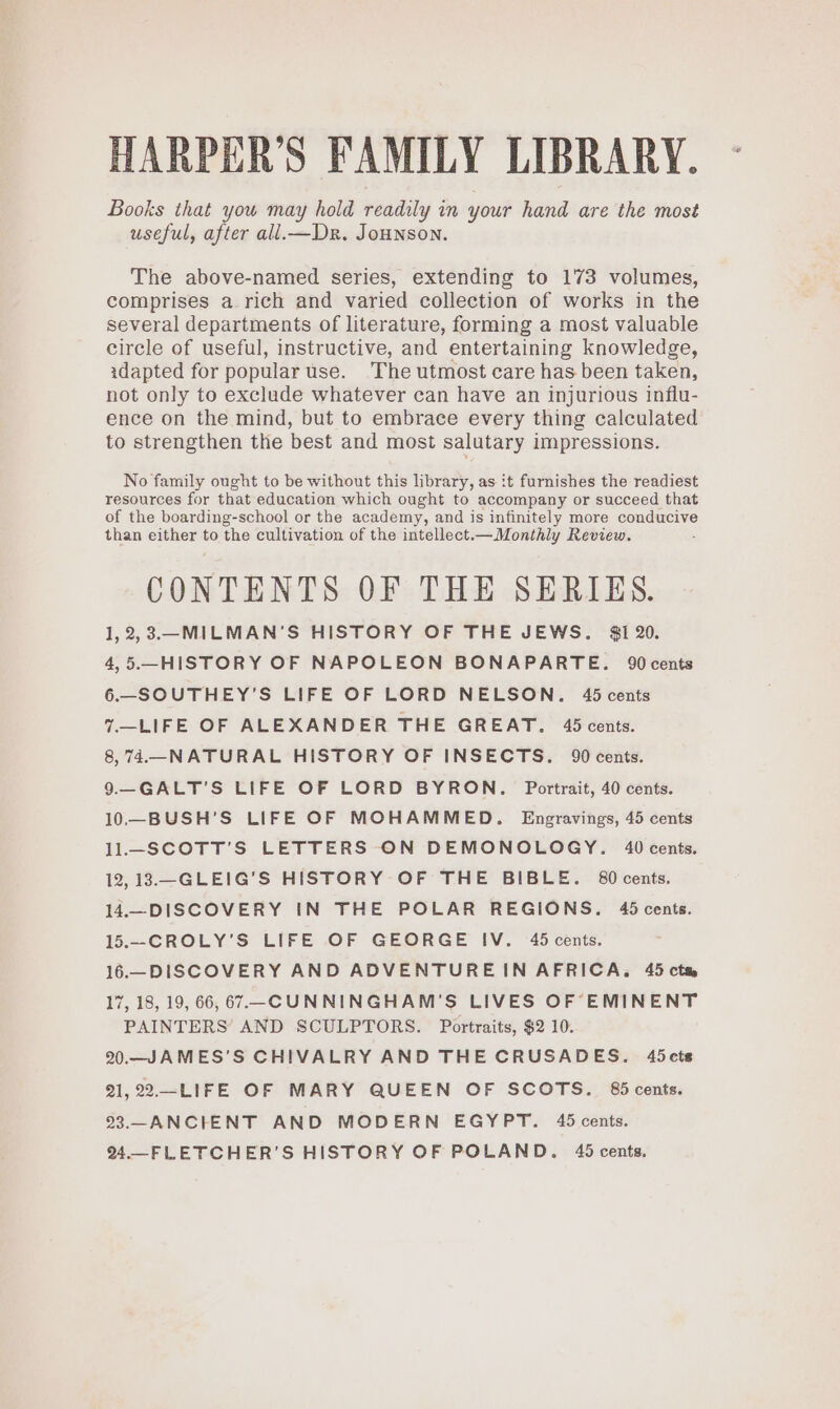 HARPER'S FAMILY LIBRARY. Books that you may hold readily in your hand are the most useful, after all.—Dr. JoHNSON. The above-named series, extending to 173 volumes, comprises a rich and varied collection of works in the several departments of literature, forming a most valuable circle of useful, instructive, and entertaining knowledge, adapted for popular use. ‘The utmost care has been taken, not only to exclude whatever can have an injurious influ- ence on the mind, but to embrace every thing calculated to strengthen the best and most salutary impressions. No family ought to be without this library, as it furnishes the readiest resources for that education which ought to accompany or succeed that of the boarding-school or the academy, and is infinitely more conducive than either to the cultivation of the intellect.—Monthly Review. CONTENTS OF THE SERIES. 1, 2,3.—-MILMAN'S HISTORY OF THE JEWS. $1 20. 4,5.—HISTORY OF NAPOLEON BONAPARTE. 90 cents 6.—SOUTHEY’S LIFE OF LORD NELSON. 45 cents 7.—LIFE OF ALEXANDER THE GREAT. 45 cents. 8,74.—NATURAL HISTORY OF INSECTS. 90 cents. 9—GALT’S LIFE OF LORD BYRON. Portrait, 40 cents. 10—BUSH’S LIFE OF MOHAMMED. Engravings, 45 cents 11.—SCOTT’S LETTERS ON DEMONOLOGY. 40 cents. 12,13.—GLEIG’S HISTORY OF THE BIBLE. 80 cents. 14.—DISCOVERY IN THE POLAR REGIONS. 45 cents. 15.—-CROLY'S LIFE OF GEORGE IV. 45 cents. 16.—DISCOVERY AND ADVENTUREIN AFRICA. 45 ctm 17, 18, 19, 66, 67 -CUNNINGHAM'S LIVES OF EMINENT PAINTERS AND SCULPTORS. Portraits, $2 10. 20.—JAMES’S CHIVALRY AND THE CRUSADES. 45cts 21,22—LIFE OF MARY QUEEN OF SCOTS. 85 cents. 23.—ANCIENT AND MODERN EGYPT. 45 cents. 24.—FLETCHER’S HISTORY OF POLAND. 45 cents.