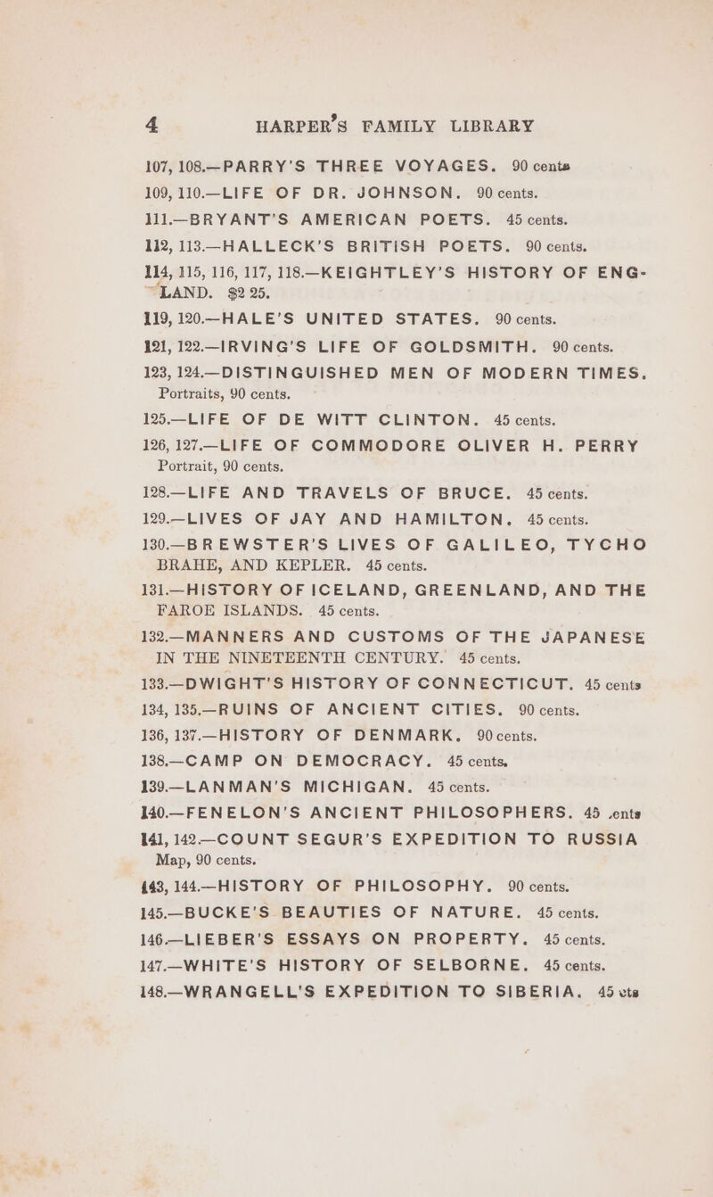 107, 108.—PARRY'’S THREE VOYAGES. 90 cents 109, 110.—LIFE OF DR. JOHNSON. 90 cents. 111.—BRYANT’S AMERICAN POETS. 45 cents. 112, 113—HALLECK’S BRITISH POETS. 90 cents. 14, 115, 116, 117, 118. —-KEIGHTLEY’S HISTORY OF ENG- “LAND. $2 25. 119, 120—HALE’S UNITED STATES. 90 cents. 121, 122.-IRVING’S LIFE OF GOLDSMITH. 90 cents. 123, 124.—DISTINGUISHED MEN OF MODERN TIMES. Portraits, 90 cents. 125.—-LIFE OF DE WITT CLINTON. 45 cents. 126, 127.—LIFE OF COMMODORE OLIVER H. PERRY Portrait, 90 cents. 128.—LIFE AND TRAVELS OF BRUCE. 45 cents. 129.-LIVES OF JAY AND HAMILTON. 45 cents. 130.—-BREWSTER’S LIVES OF GALILEO, TYCHO BRAHE, AND KEPLER. 45 cents. 131.—HISTORY OF ICELAND, GREENLAND, AND THE FAROE ISLANDS. 45 cents. 132.—MANNERS AND CUSTOMS OF THE JAPANESE IN THE NINETEENTH CENTURY. 45 cents. 133.—DWIGHT’S HISTORY OF CONNECTICUT. 45 cents 134, 135.—RUINS OF ANCIENT CITIES. 90 cents. 136, 1387.—_ HISTORY OF DENMARK. 90cents. 138.—_CAMP ON DEMOCRACY. 45 cents. 139.—LANMAN'S MICHIGAN. 45 cents. 140.—FENELON’S ANCIENT PHILOSOPHERS. 45 vents 14], 142—-COUNT SEGUR’S EXPEDITION TO RUSSIA Map, 90 cents. 443, 144—HISTORY OF PHILOSOPHY. 90 cents. 145.—_BUCKE’S BEAUTIES OF NATURE. 45 cents. 146.—LIEBER'’S ESSAYS ON PROPERTY. 45 cents. 147.—-WHITE’S HISTORY OF SELBORNE. 45 cents. 148—_WRANGELL'S EXPEDITION TO SIBERIA. 45 vts