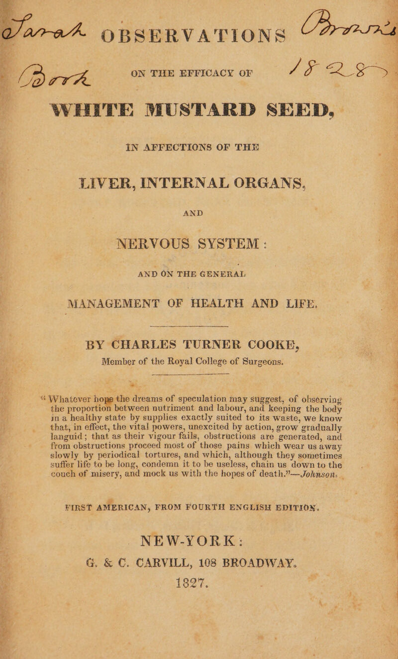 BEN Varad OBSERVATIONS ’ ‘pp ; A ON THE EFFICACY OF 15 QE a : WHITE MUSTARD SEED, IN AFFECTIONS OF THE LIVER, INTERNAL ORGANS, Z AND NERVOUS SYSTEM; Sri Res RES AND ON THE GENERAL MANAGEMENT OF HEALTH AND LIFE. BY CHARLES TURNER COOKE, Member of the Royal College of Surgeons. am ph, * Whatever hope the dreams of speculation may suggest, of observing ‘ the proportion between nutriment and labour, and keeping the body ina healthy state by supplies exactly suited to its waste, we know that, in effect, the vital powers, unexcited by action, grow gradually languid ; that as their vigour fails, obstructions are generated, and from obstructions proceed most of those pains which wear us away slowly by periodical tortures, and which, although they sometimes suffer life to be long, condemn it to be useless, chain us down to the ; couch of misery, and mock us with the hopes of death.”—Johnsons _ 3 Pent. eo # ; FIRST AMERICAN, FROM FOURTH ENGLISH EDITION, NEW-YORK: ih G. &amp; €. CARVILL, 108 BROADWAY. a 1827, , “a 4