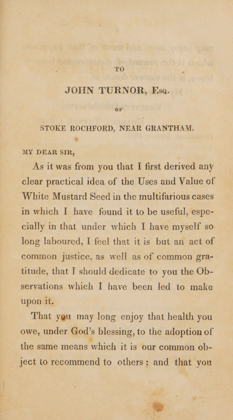 TO | ? JOHN TURNOR, Esa. OF STOKE ROCHFORD, NEAR GRANTHAM. : MY DEAR SIR, As it was from you that I first derived any clear practical idea of the Uses and Value of White Mustard Seed in the multifarious cases in which I have found it to be useful, espe- cially in that under which I have myself so long laboured, [ feel that it is but an act of common justice, as well as of common gra- _ titude, that I should dedicate to you the Ob- servations which I have been led to make upon it. That ygu may long enjoy that health you owe, under God’s blessing, to the adoption of the same means which it is our Common ob- ject to recommend to others; and that you G+ * ba