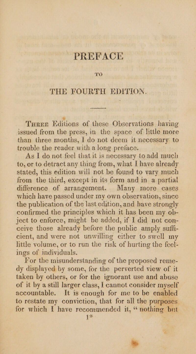 PREFACE TO THE FOURTH EDITION. ee = Ture Editions of these Observations having issued from the press, in the space of little more than three months, | do not deem it necessary to trouble the reader with a long preface. , As I do not feel that it is necessary to add much to, or to detract any thing from, what I have already stated, this edition will not be found to vary much from the third, except in its form and in a partial difference of arrangement. Many more cases which have passed under my own observation, since the publication of the last edition, and have strongly confirmed the principles which it has been my ob- ject to enforce, might be added, if I did not con- ceive those already before the public amply suffi- cient, and were not unwilling either to swell my little volume, or to run the risk of hurting the feel- ings of individuals. Tor the misunderstanding of the proposed reme- dy displayed by some, for the perverted view of it taken by others, or for the ignorant use and abuse of it by a still larger class, 1 cannot consider myself accountable. It is enough for me to be enabled to restate my conviction, “that for all the purposes for which I have recommended it, “ nothing but 1* .