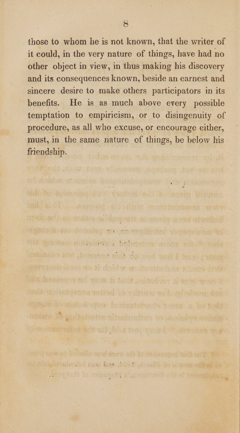 &amp; those to whom he is not known, that the writer of it could, in the very nature of things, have had no other object in view, in thus making his discovery and its consequences known, beside an earnest and sincere desire to make others participators in its benefits. He is as much above every possible temptation to empiricism, or to disingenuity of procedure, as all who excuse, or encourage either, must, in the same nature of things, be below his friendship.