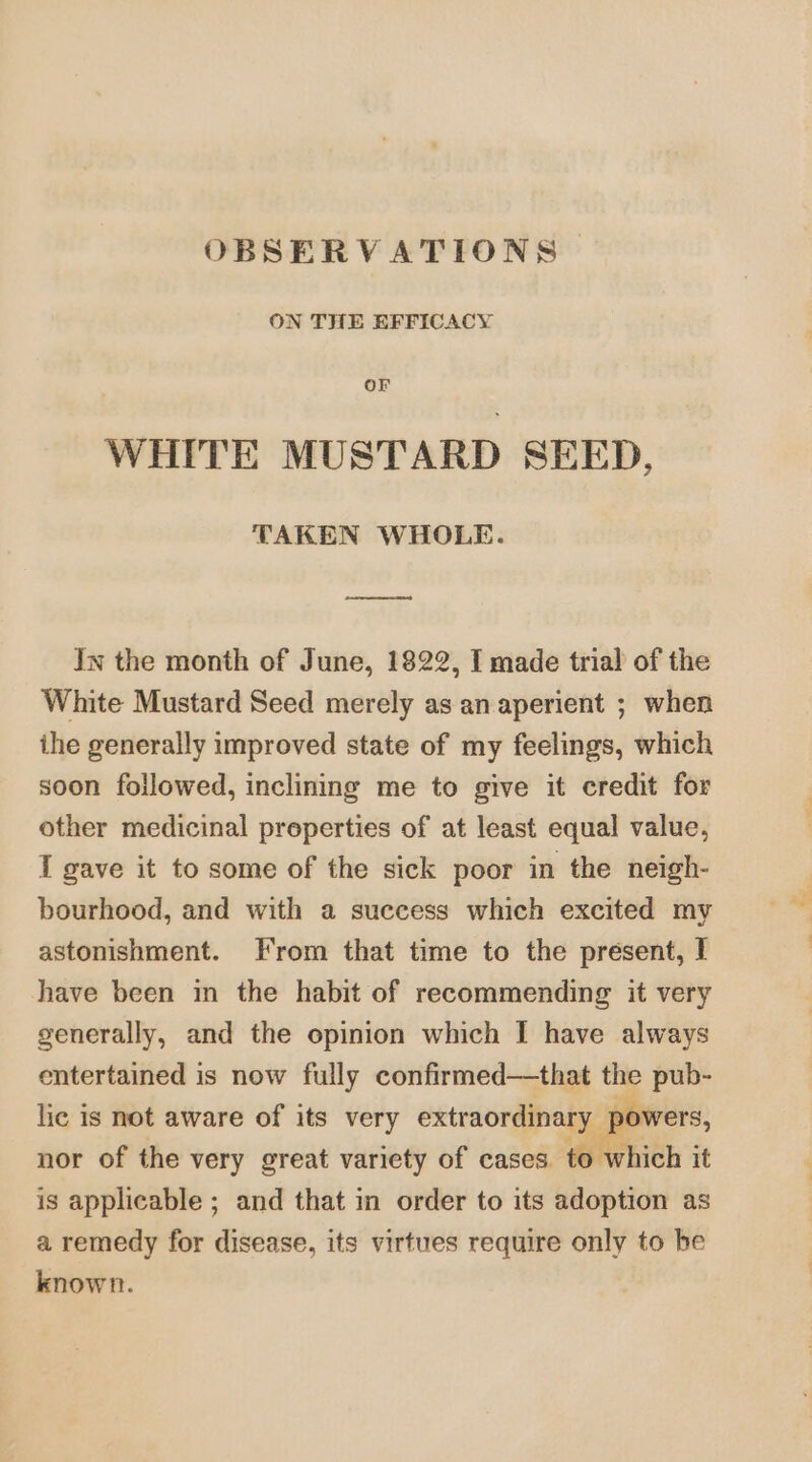 OBSERVATIONS | ON THE EFFICACY OF WHITE MUSTARD SEED, TAKEN WHOLE. ay In the month of June, 1822, I made trial of the White Mustard Seed merely as an aperient ; when ihe generally improved state of my feelings, which soon followed, inclining me to give it credit for other medicinal preperties of at least equal value, I gave it to some of the sick poor in the neigh- bourhood, and with a success which excited my astonishment. Irom that time to the present, I have been in the habit of recommending it very generally, and the opinion which I have always entertained is now fully confirmed—that the pub- lie is not aware of its very extraordinary por vers, nor of the very great variety of cases to which it is applicable ; and that in order to its adoption as a remedy for disease, its virtues require only to be known.