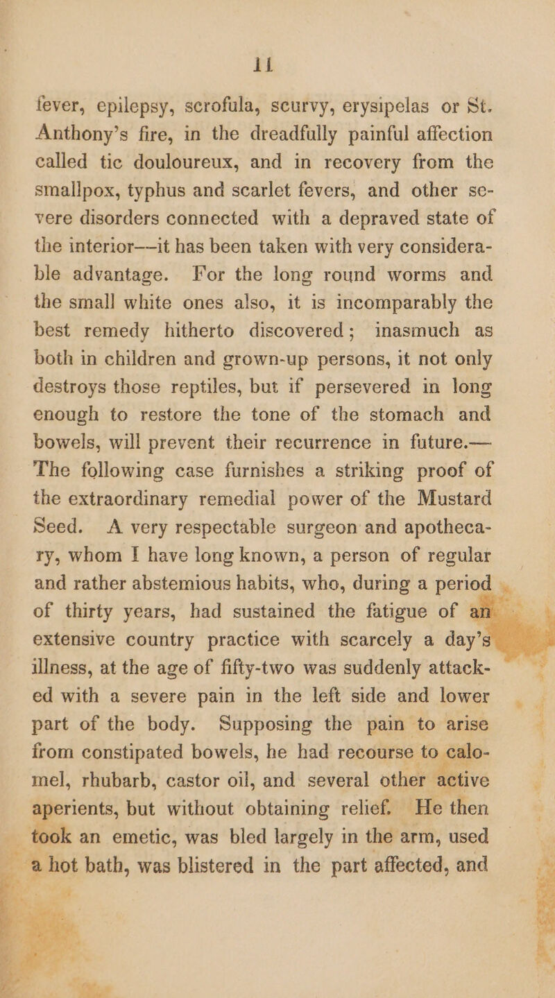 fever, epilepsy, scrofula, scurvy, erysipelas or St. Anthony’s fire, in the dreadfully painful affection called tic douloureux, and in recovery from the smallpox, typhus and scarlet fevers, and other se- vere disorders connected with a depraved state of the interior——it has been taken with very considera- ble advantage. For the long round worms and the small white ones also, it is incomparably the best remedy hitherto discovered; inasmuch as both in children and grown-up persons, it not only destroys those reptiles, but if persevered in long enough to restore the tone of the stomach and bowels, will prevent their recurrence in future.— The following case furnishes a striking proof of the extraordinary remedial power of the Mustard Seed. A very respectable surgeon and apotheca- ry, whom I have long known, a person of regular and rather abstemious habits, who, during a period of thirty years, had sustained the fatigue of a extensive country practice with scarcely a day’ ulness, at the age of fifty-two was suddenly attack- ed with a severe pain in the left side and lower _ part of the body. Supposing the pain to arise from constipated bowels, he had recourse to calo- mel, rhubarb, castor oil, and several other havc aperients, but without obtaining relief. He then ee an emetic, was bled largely in the arm, used ‘a a hot bath, was blistered in the part affected, and
