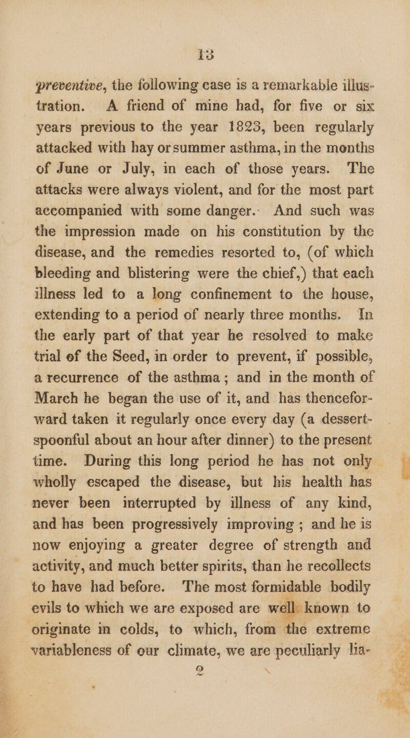 ep eee + ‘ is preventive, the following case is a remarkable illus- tration. A friend of mine had, for five or six years previous to the year 1823, been regularly attacked with hay orsummer asthma, in the menths of June or July, in each of those years. The attacks were always violent, and for the most part accompanied with some danger.. And such was the impression made on his constitution by the disease, and the remedies resorted to, (of which bleeding and blistering were the chief,) that each illness led to a long confinement to the house, extending to a period of nearly three months. In the early part of that year he resolved to make trial ef the Seed, in order to prevent, if possible, a recurrence of the asthma; and in the month of March he began the use of it, and has thencefor- ward taken it regularly once every day (a dessert- spoonful about an hour after dinner) to the present time. During this long period he has not only wholly escaped the disease, but his health has never been interrupted by illness of any kind, and has been progressively improving ; and he is now enjoying a greater degree of strength and activity, and much better spirits, than he recollects to have had before. The most formidable bodily evils to which we are exposed are well. known to originate in colds, to which, from the extreme variableness of our climate, we are peculiarly lia- 2 4! a *
