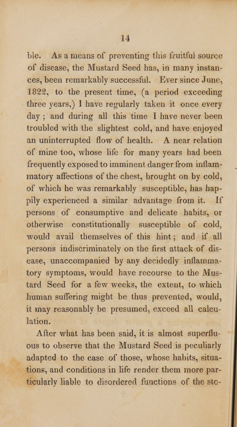 ble. Asameans of preventing this fruitful source of disease, the Mustard Seed has, in many instan- ces, been remarkably successful. Ever since June, 1822, to the present time, (a period exceeding three years,) I have regularly taken it once every day ; and during all this time I have never been troubled with the slightest cold, and have enjoyed an uninterrupted flow of health. A near relation of mine too, whose life for many years had been frequently exposed to imminent danger from inflam- matory affections of the chest, brought on by cold, of which he was remarkably susceptible, has hap- pily experienced a similar advantage from it. If persons of consumptive and delicate habits, or otherwise constitutionally susceptible of cold, would avail themselves of this hint; and if all persons indiscriminately on the first attack of dis- ease, unaccompanied by any decidedly inflamma- tory symptoms, would have recourse to the Mus- tard Seed for afew weeks, the extent, to which human suffering might be thus prevented, would, it may reasonably be presumed, exceed all calcu- lation. After what has been said, it is almost superflu- ous to observe that the Mustard Seed is peculiarly adapted to the case of those, whose habits, situa- Doe tions, and conditions in life render them more par- alc ticularly liable to disordered functions of the sto-