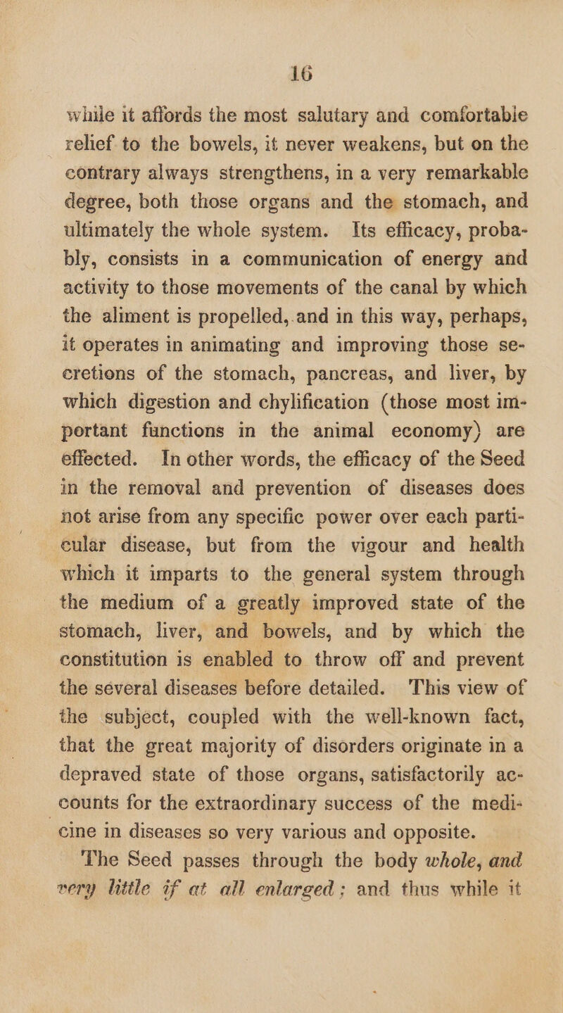 while it affords the most salutary and comfortabie relief to the bowels, if never weakens, but on the contrary always strengthens, in a very remarkable degree, both those organs and the stomach, and ultimately the whole system. Its efficacy, proba- bly, consists in a communication of energy and activity to those movements of the canal by which the aliment is propelled,.and in this way, perhaps, it operates in animating and improving those se- eretions of the stomach, pancreas, and liver, by which digestion and chylification (those most im- portant functions in the animal economy) are effected. In other words, the efficacy of the Seed in the removal and prevention of diseases does not arise from any specific power over each parti- cular disease, but from the vigour and health which it imparts to the general system through the medium of a greatly improved state of the stomach, liver, and bowels, and by which the constitution is enabled to throw off and prevent the several diseases before detailed. This view of the subject, coupled with the well-known fact, that the great majority of disorders originate in a depraved state of those organs, satisfactorily ac- counts for the extraordinary success of the medi- cine in diseases so very various and opposite. The Seed passes through the body whole, and very little if at all enlarged; and thus while it