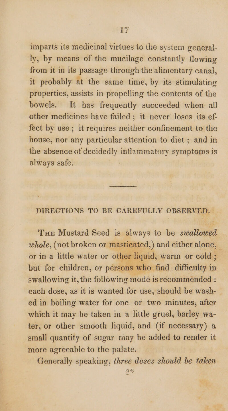 imparts its medicinal virtues to the system general- ly, by means of the mucilage constantly flowing from it in its passage through the alimentary canal, it probably at the same time, by its stimulating properties, assists in propelling the contents of the bowels. It has frequently succeeded when all other medicines have failed; it never loses its ef- fect by use ; it requires neither confinement to the house, nor any particular attention to diet ; and in the absence of decidedly inflammatory symptoms is always safe. DIRECTIONS TO BE CAREFULLY OBSERVED. | ioe Tue Mustard Seed is always to be swallowed whole, (not broken or masticated,) and either alone, — or in a little water or oth liquid, warm or cold; but for children, or persons who find difficulty in swallowing it, the following mode is recommended : each dose, as it is wanted for use, should be wash- ed in boiling water for one or two minutes, after which it may be taken in a little gruel, barley wa- ter, or other smooth liquid, and (if necessary) a small quantity of sugar may be added to render it more agreeable to the palate. Generally speaking, three doses should be taken OX