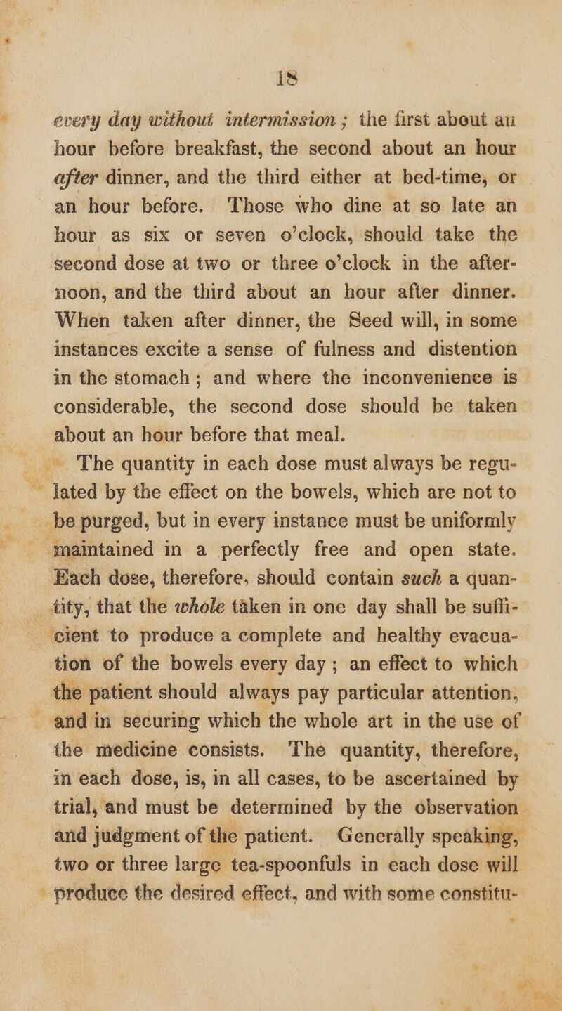 i a is every day without intermission ; the first about an hour before breakfast, the second about an hour after dinner, and the third either at bed-time, or an hour before. Those who dine at so late an hour as six or seven o’clock, should take the second dose at two or three o’clock in the after- noon, and the third about an hour after dinner. When taken after dinner, the Seed will, in some instances excite a sense of fulness and distention in the stomach; and where the inconvenience is considerable, the second dose should be taken about an hour before that meal. be purged, but in every instance must be uniformly maintained in a perfectly free and open state. Each dose, therefore, should contain such a quan- tion of the bowels every day; an effect to which the medicine consists. The quantity, therefore, in each dose, is, in all cases, to be ascertained by and judgment of the patient. Generally speaking, two or three large tea-spoonfuls in each dose will - produce the desired effect, and with some constitu-