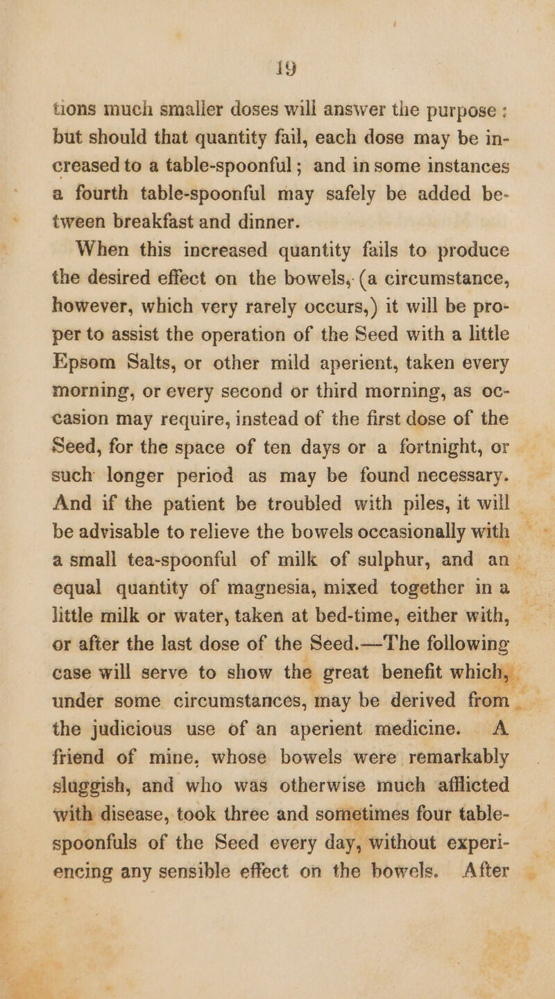 tions much smaller doses will answer the purpose : but should that quantity fail, each dose may be in- creased to a table-spoonful ; and in some instances a fourth table-spoonful may safely be added be- tween breakfast and dinner. When this increased quantity fails to produce the desired effect on the bowels, (a circumstance, however, which very rarely occurs, ) it will be pro- per to assist the operation of the Seed with a little Epsom Salts, or other mild aperient, taken every morning, or every second or third morning, as oc- casion may require, instead of the first dose of the Seed, for the space of ten days or a fortnight, or such longer period as may be found necessary. And if the patient be troubled with piles, it will | be advisable to relieve the bowels occasionally with — a small tea-spoonful of milk of sulphur, and an equal quantity of magnesia, mixed together in a - little milk or water, taken at bed-time, either with, or after the last dose of the Seed.—The following case will serve to show the great benefit which, — under some circumstances, may be derived from the judicious use of an aperient medicine. A friend of mine, whose bowels were remarkably sluggish, and who was otherwise much afflicted with disease, took three and sometimes four table- spoonfuls of the Seed every day, without experi- encing any sensible effect on the bowels. After