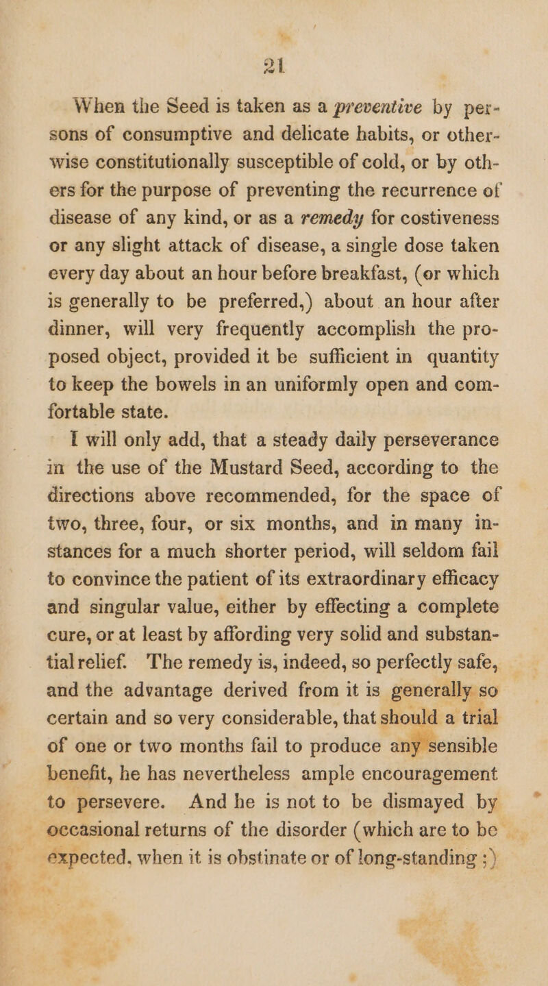 Wy al When the Seed is taken as a preventive by per- sons of consumptive and delicate habits, or other- wise constitutionally susceptible of cold, or by oth- ers for the purpose of preventing the recurrence of disease of any kind, or as a remedy for costiveness or any slight attack of disease, a single dose taken every day about an hour before breakfast, (or which is generally to be preferred,) about an hour after dinner, will very frequently accomplish the pro- posed object, provided it be sufficient in quantity to keep the bowels in an uniformly open and com- fortable state. ft will only add, that a steady daily perseverance in the use of the Mustard Seed, according to the directions above recommended, for the space of two, three, four, or six months, and in many in- stances for a much shorter period, will seldom fail to convince the patient of its extraordinary efficacy and singular value, either by effecting a complete cure, or at least by affording very solid and substan- tialrelief. ‘The remedy is, indeed, so perfectly safe, and the advantage derived from it is generally. so certain and so very considerable, that should a ‘trial of one or two months fail to produce any sensible benefit, he has nevertheless ample encouragement to persevere. And he is not to be dismayed by