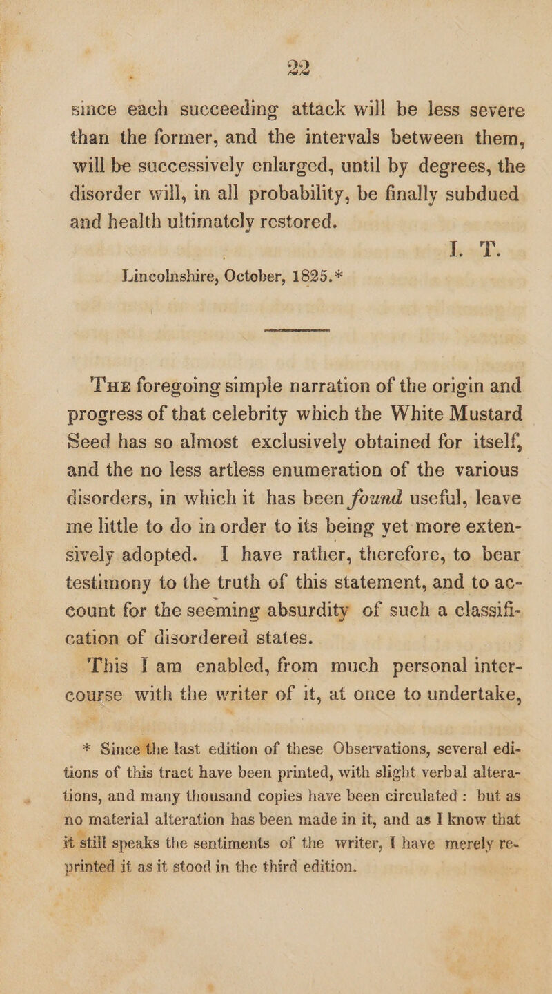 »- since each succeeding attack will be less severe than the former, and the intervals between them, will be successively enlarged, until by degrees, the disorder will, in all probability, be finally subdued and health ultimately restored. Ends Lincolnshire, October, 1825.* Tux foregoing simple narration of the origin and progress of that celebrity which the White Mustard Seed has so almost exclusively obtained for itself, and the no less artless enumeration of the various disorders, in which it has been found useful, leave me little to do in order to its being yet more exten- sively adopted. I have rather, therefore, to bear testimony to the truth of this statement, and to ac- count for the seeming absurdity of such a classifi- cation of disordered states. This fam enabled, from much personal inter- course with the writer of it, at once to undertake, ~ * Since the last edition of these Observations, several edi- tions of this tract have been printed, with slight verbal altera- tions, and many thousand copies have been circulated : but as no material alteration has been made in it, and as I know that it still speaks the sentiments of the writer, I have merely re- printed it as it stood in the third edition.