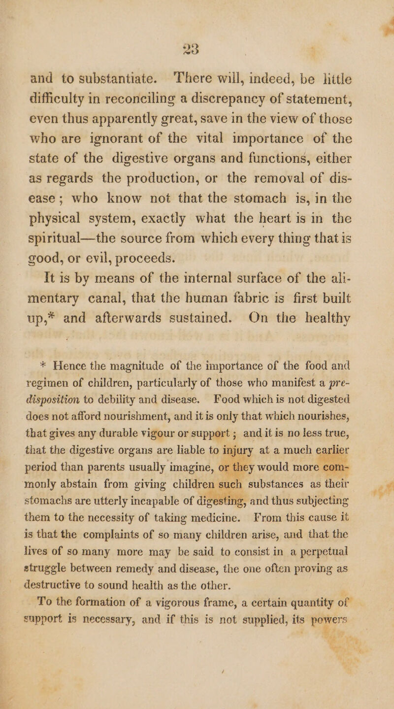 and to substantiate. There will, indeed, be hitle difficulty in reconciling a discrepancy of statement, even thus apparently great, save in the view of those who are ignorant of the vital importance of the state of the digestive organs and functions, either as regards the production, or the removal of dis- ease ; who know not that the stemach is, in the physical system, exactly what the heart is in the spiritual—the source from which every thing that is good, or evil, proceeds. It is by means of the internal surface of the ali- mentary canal, that the human fabric is first built up,* and afterwards sustained. On the healthy * Hence the magnitude of the importance of the food and regimen of children, particularly of those who manifest a pre- disposition to debility and disease. Food which is not digested does not afford nourishment, and it is only that which nourishes, that gives any durable vigour or support ; and it is no less AEE, that the digestive organs are liable to inj arlie period than parents usually imagine, o monly abstain from giving children suc stomachs are utterly incapable of digesting g e. , and thus subjecting them to the necessity of taking medicine. From this cause it is that the complaints of so many children arise, and that the lives of so many more may be said to consist in a perpetual struggle between remedy and disease, the one often proving as destructive to sound health as the other. support is necessary, and if this is not supplied, te powers i ret