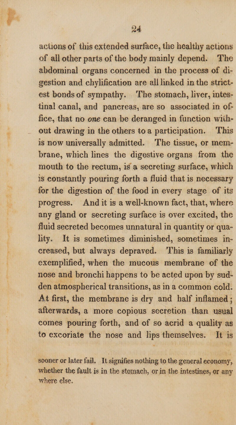 actions of this extended surface, the healthy actions of all other parts of the body mainly depend. The abdominal organs concerned in the process of di- gestion and chylification are all linked in the strict- est bonds of sympathy. The stomach, liver, intes- tinal canal, and pancreas, are so associated in of- fice, that no one can be deranged in function with- out drawing in the others toa participation. This is now universally admitted. The tissue, or mem- brane, which lines the digestive organs from the mouth to the rectum, is a secreting surface, which is constantly pouring forth a fluid that is necessary for the digestion of the food in every stage of its progress. And it is a well-known fact, that, where any gland or secreting surface is over excited, the fluid secreted becomes unnatural in quantity or qua- lity. It is sometimes diminished, sometimes in- creased, but always depraved. This is familiarly exemplified, when the mucous membrane of the nose and bronchi happens to be acted upon by sud- den atmospherical transitions, as In a common cold. At first, the membrane is dry and half inflamed ; afterwards, a more copious secretion than usual comes pouring forth, and of so acrid a quality as to excoriate the nose and lips themselves. It is sooner or later fail. It signifies nothing to the general economy, whether the fault is in the stomach, or in the intestines, or any where else.