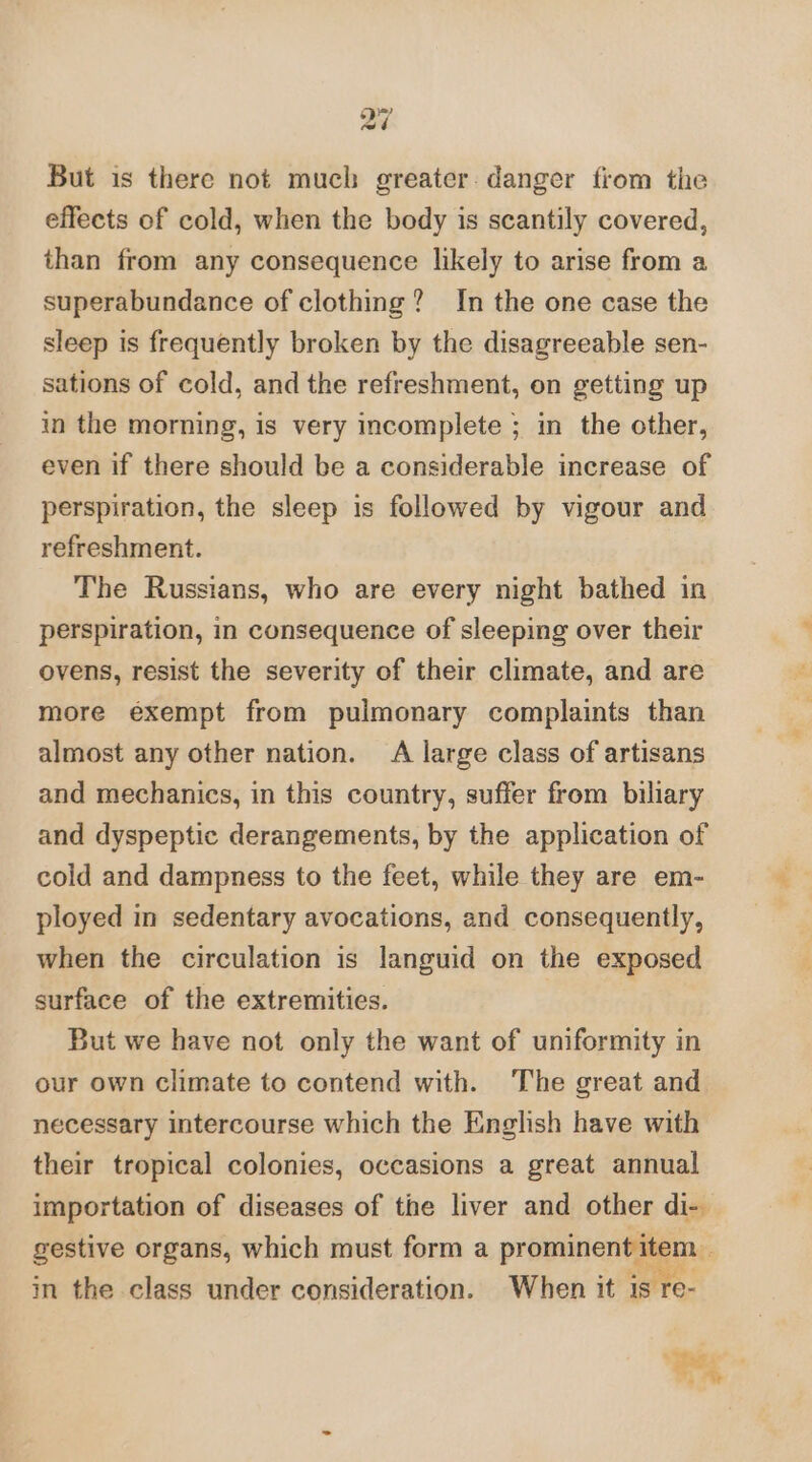 But is there not much greater. danger from the effects of cold, when the body is scantily covered, than from any consequence likely to arise from a superabundance of clothing? In the one case the sleep is frequently broken by the disagreeable sen- sations of cold, and the refreshment, on getting up in the morning, is very incomplete ; in the other, even if there should be a considerable increase of perspiration, the sleep is followed by vigour and refreshment. The Russians, who are every night bathed in perspiration, in consequence of sleeping over their ovens, resist the severity of their climate, and are more exempt from pulmonary complaints than almost any other nation. A large class of artisans and mechanics, in this country, suffer from biliary and dyspeptic derangements, by the application of cold and dampness to the feet, while they are em- ployed in sedentary avocations, and consequently, when the circulation is languid on the exposed surface of the extremities. But we have not only the want of uniformity in our own climate to contend with. The great and necessary intercourse which the English have with their tropical colonies, occasions a great annual importation of diseases of the liver and other di-. gestive organs, which must form a prominent item. in the class under consideration. When it is re- ow 4