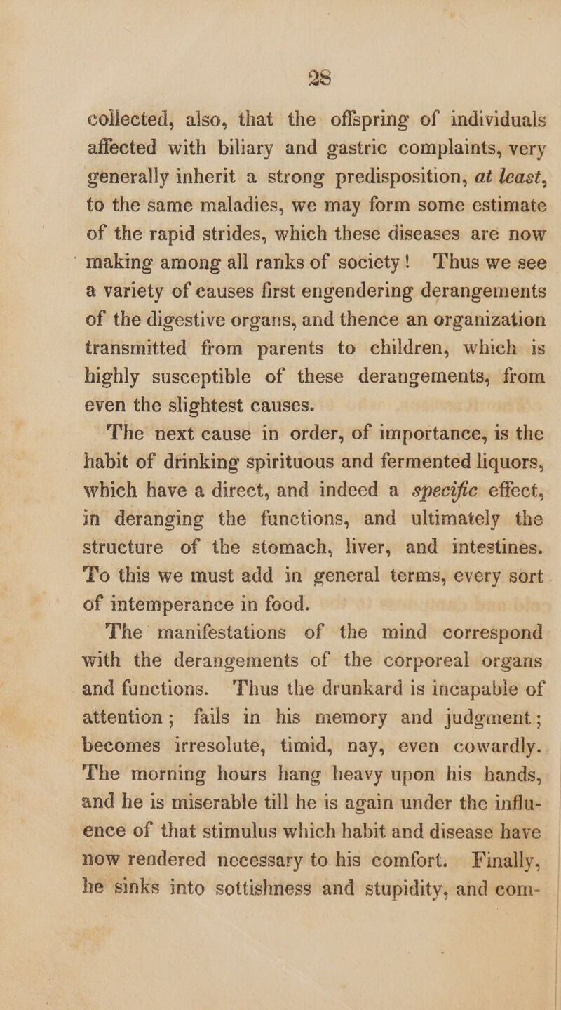 collected, also, that the offspring of individuals affected with biliary and gastric complaints, very generally inherit a strong predisposition, at least, to the same maladies, we may form some estimate of the rapid strides, which these diseases are now ‘ making among all ranks of society! ‘Thus we see a variety of causes first engendering derangements of the digestive organs, and thence an organization transmitted from parents to children, which is highly susceptible of these derangements, from even the slightest causes. The next cause in order, of importance, is the habit of drinking spirituous and fermented liquors, which have a direct, and indeed a specific effect, in deranging the functions, and ultimately the structure of the stomach, liver, and intestines. To this we must add in general terms, every sort of intemperance in feod. The manifestations of the mind correspond with the derangements of the corporeal organs and functions. Thus the drunkard is incapable of attention; fails in his memory and judgment; becomes irresolute, timid, nay, even cowardly.. The morning hours hang heavy upon his hands, and he is miserable till he is again under the influ- ence of that stimulus which habit and disease have now rendered necessary to his comfort. Finally, he sinks into sottishness and stupidity, and com-