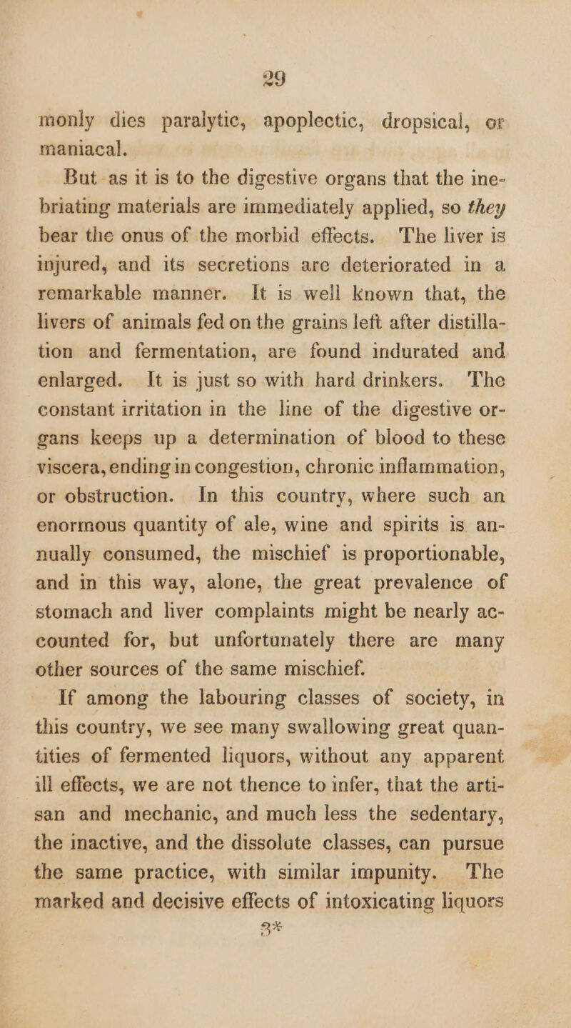 monly dies paralytic, apoplectic, dropsical, or maniacal. But -as it is to the digestive organs that the ine- briating materials are immediately applied, so they bear the onus of the morbid effects. The liver is injured, and its secretions are deteriorated in a remarkable manner. It is well known that, the livers of animals fed on the grains left after distilla- tion and fermentation, are found indurated and enlarged. It is just so with hard drinkers. The constant irritation in the line of the digestive or- gans keeps up a determination of blood to these viscera, ending in congestion, chronic inflammation, or obstruction. In this country, where such an enormous quantity of ale, wine and spirits is an- nually consumed, the mischief is proportionable, and in this way, alone, the great prevalence of stomach and liver complaints might be nearly ac- counted for, but unfortunately there are many other sources of the same mischief. If among the labouring classes of society, in this country, we see many swallowing great quan- tities of fermented liquors, without any apparent ill effects, we are not thence to infer, that the arti- san and mechanic, and much less the sedentary, the inactive, and the dissolute classes, can pursue the same practice, with similar impunity. The marked and decisive effects of intoxicating liquors