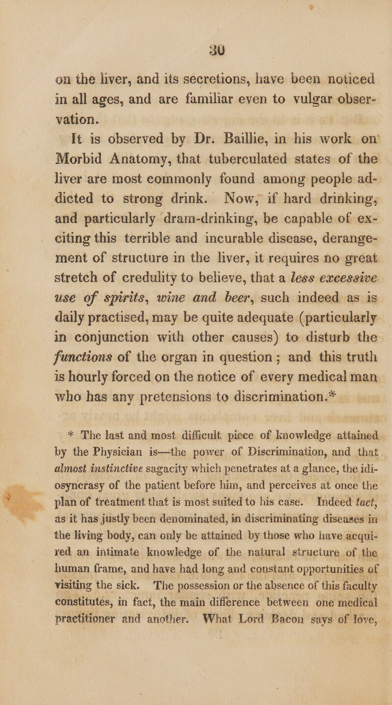 on the liver, and its secretions, have been noticed in all ages, and are familiar even to vulgar obser- vation. It is observed by Dr. Baillie, in his work on Morbid Anatomy, that tuberculated states of the liver are most commonly found among people ad- dicted to strong drink. Now, if hard drinking, and particularly dram-drinking, be capable of ex- citing this terrible and incurable disease, derange- ment of structure in the liver, it requires no great stretch of credulity to believe, that a less excessive use of spirits, wine and beer, such indeed as is daily practised, may be quite adequate (particularly in conjunction with other causes) to disturb the functions of the organ in question ; and. this truth is hourly forced on the notice of every medical man who has any pretensions to discrimination.* — * The last and most difficult piece of knowledge attained. by the Physician is—the power of Discrimination, and that almost instinctive sagacity which penetrates at a glance, the idi- osyncrasy of the patient before him, and perceives at once the plan of treatment that is most suited to his case. Indeed tact, as it has justly been denominated, in discriminating diseases in the living body, can only be attained by those who have aequi- red an intimate knowledge of the natural structure of the human frame, and have had long and constant opportunities of visiting the sick. The possession or the absence of this faculty constitutes, in fact, the main difference between one medical practitioner and another. What Lord Bacon says of | léve,