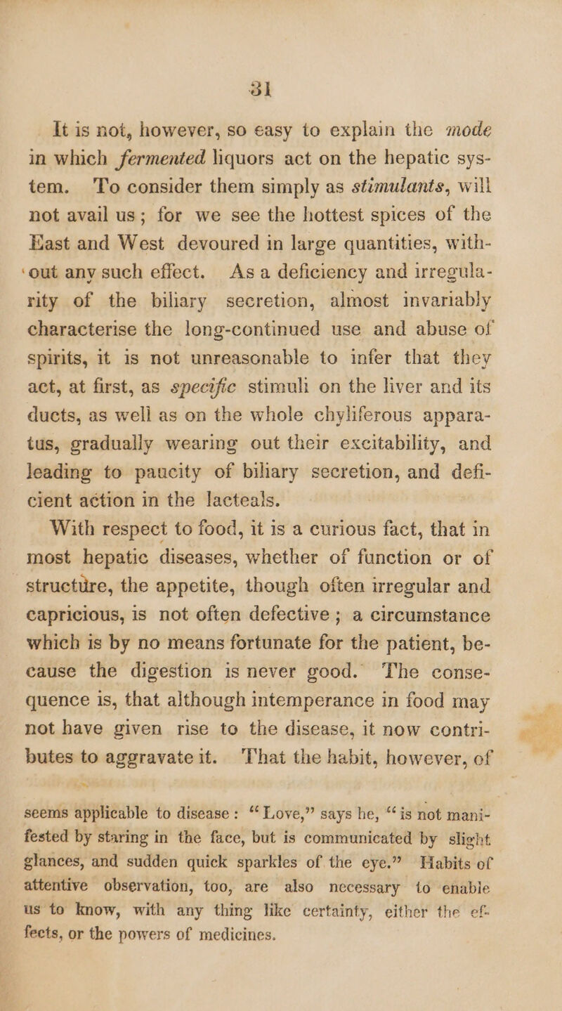 ol It is not, however, so easy to explain the mode in which fermented liquors act on the hepatic sys- tem. To consider them simply as stimulants, will not avail us; for we see the hottest spices of the East and West devoured in large quantities, with- ‘out any such effect. Asa deficiency and irregula- rity of the biliary secretion, almost invariably characterise the long-continued use and abuse of spirits, it is not unreasonable to infer that they act, at first, as specific stimuli on the liver and its ducts, as well as on the whole chyliferous appara- tus, gradually wearing out their excitability, and leading to paucity of biliary secretion, and defi- cient action in the lacteals. With respect to food, it is a curious fact, that in most hepatic diseases, whether of function or of structure, the appetite, though often irregular and capricious, is not often defective ; a circumstance which is by no means fortunate for the patient, be- cause the digestion is never good. The conse- quence is, that although intemperance in food may not have given rise to the disease, it now contri- butes to aggravateit. That the habit, however, of seems applicable to disease: “ Love,” says he, “is not mani- fested by staring in the face, but is communicated by slight glances, and sudden quick sparkles of the eye.” Habits of attentive observation, too, are also necessary {0 enable us to know, with any thing like certainty, either the ef- fects, or the powers of medicines.