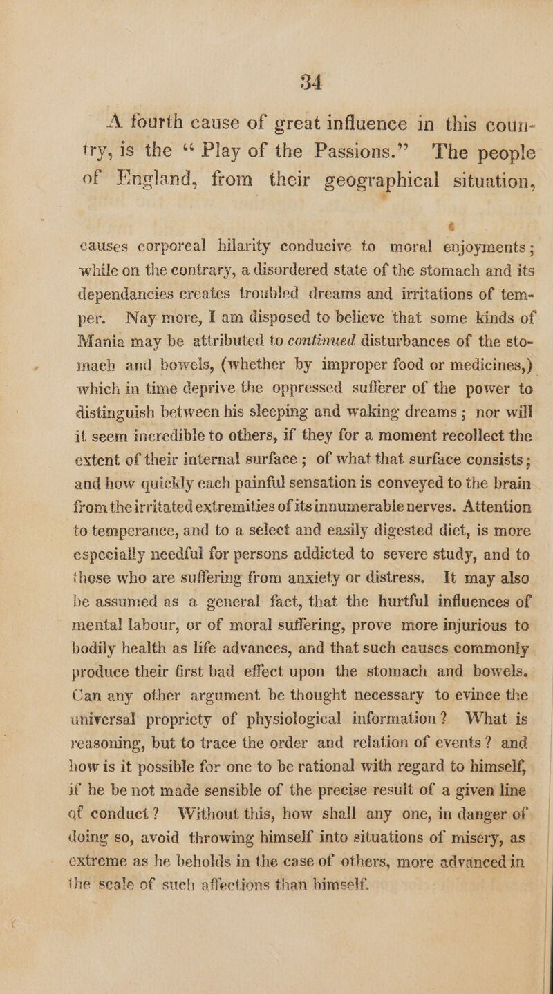 A fourth cause of great influence in this coun- try, 1s the “* Play of the Passions.” The people of England, from their geographical situation, > a causes corporeal hilarity conducive to moral enjoyments ; while on the contrary, a disordered state of the stornach and its dependancies creates troubled dreams and irritations of tem- per. Nay more, I am disposed to believe that some kinds of Mania may be attributed to continued disturbances of the sto- maeh and bowels, (whether by improper food or medicines,) which in time deprive the oppressed sufferer of the power to distinguish between his sleeping and waking dreams ; nor will it seem incredible to others, if they for a moment recollect the extent of their internal surface ; of what that surface consists ; and how quickly each painful sensation is conveyed to the brain from the irritated extremities of itsinnumerable nerves. Attention to temperance, and to a select and easily digested diet, is more especially needful for persons addicted to severe study, and to these who are suffering from anxiety or distress. It may also be assumed as a general fact, that the hurtful influences of mental labour, or of moral suffering, prove more injurious to bodily health as life advances, and that such causes commonly produce their first bad effect upon the stomach and bowels. Can any other argument be thought necessary to evince the universal propriety of physiological information? What is reasoning, but to trace the order and relation of events? and how is it possible for one to be rational with regard to himself, if he be not made sensible of the precise result of a given line of conduct? Without this, how shall any one, in danger of doing so, avoid throwing himself into situations of misery, as_ extreme as he beholds in the case of others, more advanced in the seale of such affections than himself.