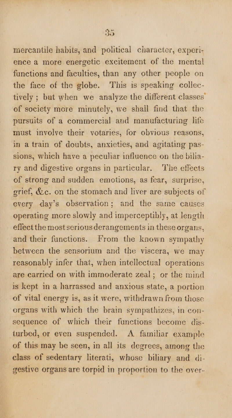 30 mercantile habits, and political character, experi, ence a more energetic excitement of the mental functions and faculties, than any other people on the face of the globe. ‘This is speaking collec- tively ; but when we analyze the different classes’ of society more minutely, we shall find that the pursuits of a commercial and manufacturing life must involve their votaries, for obvious reasons, in a train of doubts, anxieties, and agitating pas- sions, which have a peculiar influence on the bilia- ry and digestive organs in particular. ‘The effects of strong and sudden emotions, as fear, surprise, grief, &amp;c. on the stomach and liver are subjects of every day’s observation; and the same causes operating more slowly and imperceptibly, at length | effect the most serious derangements in these organs, and their functions. Irom the known sympathy between the sensorium and the viscera, we may reasonably infer that, when intellectual operations are carried on with immoderate zeal; or the mind is kept in a harrassed and anxious state, a portion of vital energy is, as it were, withdrawn from those organs with which the brain sympathizes, in con- sequence of which their functions become dis- iurbed, or even suspended. <A. familiar example of this may be seen, in all its degrees, among the class of sedentary literati, whose biliary and di- gestive organs are torpid in proportion to the over-