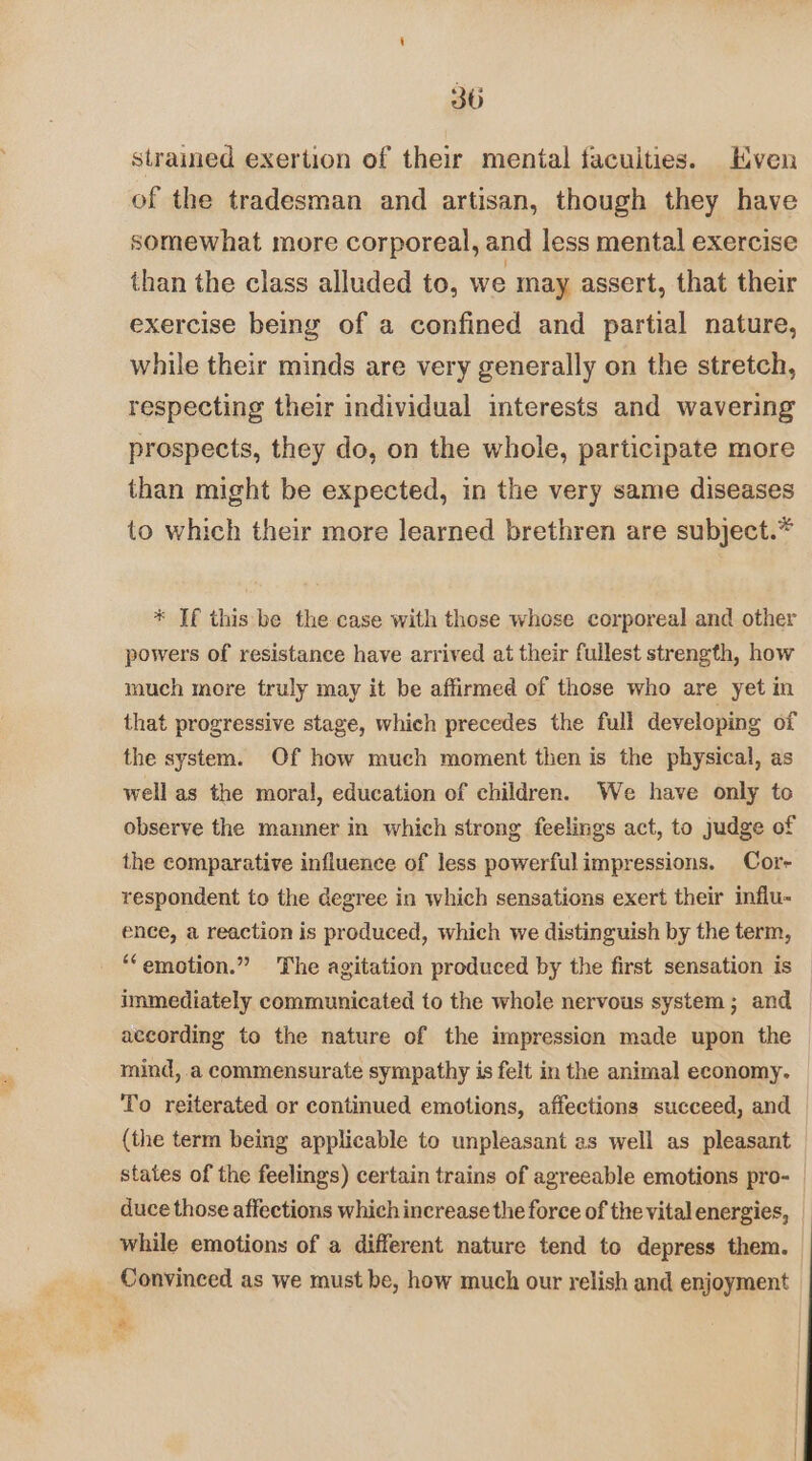 strained exertion of their mental facuities. Kven of the tradesman and artisan, though they have somewhat more corporeal, and less mental exercise than the class alluded to, we may assert, that their exercise being of a confined and partial nature, while their minds are very generally on the stretch, respecting their individual interests and wavering prospects, they do, on the whole, participate more than might be expected, in the very same diseases to which their more learned brethren are subject.* * Tf this be the case with those whose corporeal and other powers of resistance have arrived at their fullest strength, how much more truly may it be affirmed of those who are yet in that progressive stage, which precedes the full developing of the system. Of how much moment then is the physical, as well as the moral, education of children. We have only to observe the manner in which strong feelings act, to judge of the comparative influence of less powerful impressions. Cor respondent to the degree in which sensations exert their influ- ence, a reaction is produced, which we distinguish by the term, _ “emotion.” The agitation produced by the first sensation is immediately communicated to the whole nervous system; and according to the nature of the impression made upon the mind, a commensurate sympathy is felt in the animal economy. To reiterated or continued emotions, affections succeed, and (the term being applicable to unpleasant es well as pleasant states of the feelings) certain trains of agreeable emotions pro- | duce those affections which increase the force of the vital energies, _ while emotions of a different nature tend to depress them. | Convinced as we must be, how much our relish and enjoyment
