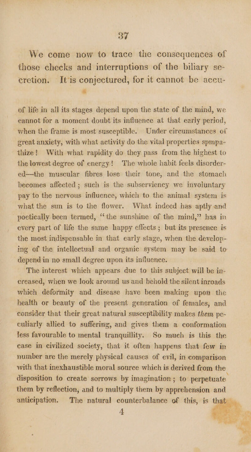 We come now to trace the consequences of those checks and interruptions of the biliary se- cretion. It‘is conjectured, for it cannot be accu- , : of life in all its stages depend upon the state of the mind, we cannot for a moment doubt its influence at that early period, when the frame is most susceptible. Under circumstances of great anxiety, with what activity do the vital properties spmpa- thize! With what rapidity do they pass from the highest to the lowest degree of energy! The whole habit feels disorder- ed—the muscular fibres lose their tone, and the stomach becomes affected ; such is the subserviency we involuntary pay to the nervous influence, which to the animal system is what the sun is to the flower. What indeed has aptly and poetically been termed, ‘‘the sunshine of the mind,” has in every part of life the same happy effects ; but its presence is the most indispensable in that early stage, when the develop- ing of the intellectual and organic system may be said to depend in no small degree upon its influence. The interest which appears due to this subject will be in- creased, when we look around us and behold the silent inroads which deformity and disease have been making upon the health or beauty of the present generation of females, and consider that their great natural susceptibility makes them pe- culiarly allied to suffering, and gives them a conformation fess favourable to mental tranquillity. So much is this the case in civilized society, that it often happens that few in number are the merely physical causes of evil, in comparison with that inexhaustible moral source which is derived from the disposition to create sorrows by imagination ; to perpetuate them by reflection, and to multiply them by apprehension and anticipation. The natural counterbalance of this, is ey t ae +