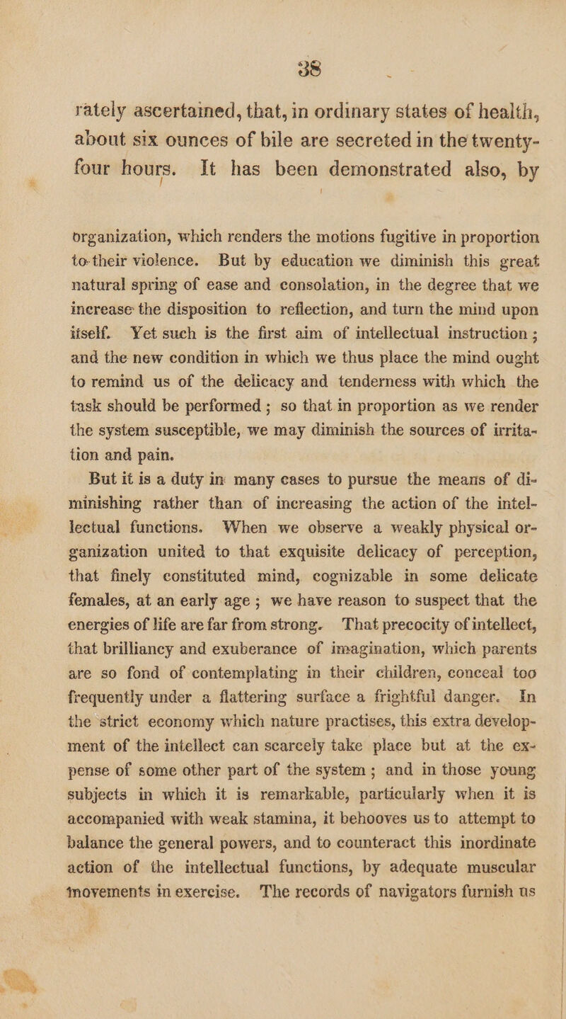 rately ascertained, that, in ordinary states of health, about six ounces of bile are secreted in the twenty- four hours. It has been demonstrated also, by organization, which renders the motions fugitive in proportion to-their violence. But by education we diminish this great natural spring of ease and consolation, in the degree that we increase the disposition to reflection, and turn the mind upon itself. Yet such is the first aim of intellectual instruction ; and the new condition in which we thus place the mind ought to remind us of the delicacy and tenderness with which the task should be performed ; so that in proportion as we render the system susceptible, we may diminish the sources of irrita- tion and pain. But it is a duty in many cases to pursue the means of di- minishing rather than of increasing the action of the intel- lectual functions. When we observe a weakly physical or- ganization united to that exquisite delicacy of perception, that finely constituted mind, cognizable in some delicate females, at an early age ; we have reason to suspect that the energies of life are far from strong. That precocity of intellect, that brilliancy and exuberance of imagination, which parents are so fond of contemplating in their children, conceal too frequently under a flattering surface a frightful danger. In the strict economy which nature practises, this extra develop- ment of the intellect can scarcely take place but at the ex- pense of some other part of the system; and in those young subjects in which it is remarkable, particularly when it is accompanied with weak stamina, it behooves us to attempt to balance the general powers, and to counteract this inordinate action of the intellectual functions, by adequate muscular movements inexercise. The records of navigators furnish us