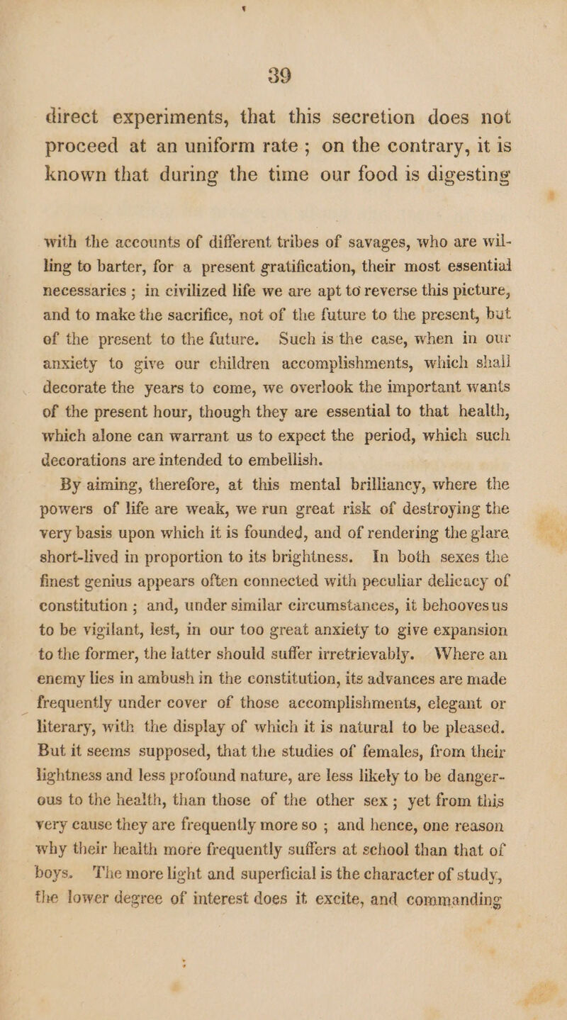 direct experiments, that this secretion does not proceed at an uniform rate ; on the contrary, it is known that during the time our food is digesting with the accounts of different tribes of savages, who are wil- ling to barter, for a present gratification, their most essential necessaries ; in civilized life we are apt to reverse this picture, and to make the sacrifice, not of the future to the present, but of the present to the future. Such is the case, when in our anxiety to give our children accomplishments, which shall decorate the years to come, we overlook the important wants of the present hour, though they are essential to that health, which alone can warrant us to expect the period, which such decorations are intended to embellish. By aiming, therefore, at this mental brilliancy, where the powers of life are weak, we run great risk of destroying the very basis upon which it is founded, and of rendering the glare short-lived in proportion to its brightness. In both sexes the finest genius appears often connected with peculiar delicacy of constitution ; and, under similar circumstances, it behooves us to be vigilant, lest, in our too great anxiety to give expansion to the former, the latter should suffer irretrievably. Where an enemy lies in ambush in the constitution, its advances are made frequently under cover of those accomplishments, elegant or literary, with the display of which it is natural to be pleased. But it seems supposed, that the studies of females, from their lightness and less profound nature, are less likely to be danger- ous to the health, than those of the other sex; yet from this very cause they are frequently more so ; and hence, one reason why their health more frequently suffers at sehool than that of boys. The more light and superficial is the character of study, the lower degree of interest does it excite, and commanding