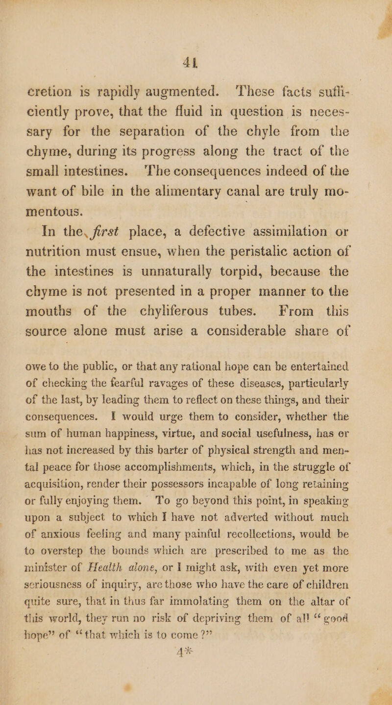 cretion is rapidly augmented. These facts sufli- ciently prove, that the fluid in question is neces- sary for the separation of the chyle from the chyme, during its progress along the tract of the small intestines. ‘The consequences indeed of the want of bile in the alimentary canal are truly mo- mentous. In the, first place, a defective assimilation or nutrition must ensue, when the peristalic action of the intestines is unnaturally torpid, because the chyme is not presented in a proper manner to the mouths of the chylferous tubes. From. this source alone must arise a considerable share of owe to the public, or that any rational hope can be entertained. of checking the fearful ravages of these diseases, particularly of the last, by leading them to reflect on these things, and their consequences. I would urge them to consider, whether the sum of human happiness, virtue, and social usefulness, has er has not increased by this barter of physical strength and men- tal peace for those accomplishments, which, in the struggle of acquisition, render their possessors incapable of long retaining or fully enjoying them. To go beyond this point, in speaking upon a subject to which I have not adverted without much of anxious feeling and many painful recollections, would be to overstep the bounds which are prescribed to me as the minister of Health alone, or | might ask, with even yet more seriousness of inquiry, are those who have the care of children quite sure, that in thus far immolating them on the altar of this world, they run no risk of depriving them of all “ vod hope” of “that which is to come ?” aL AK