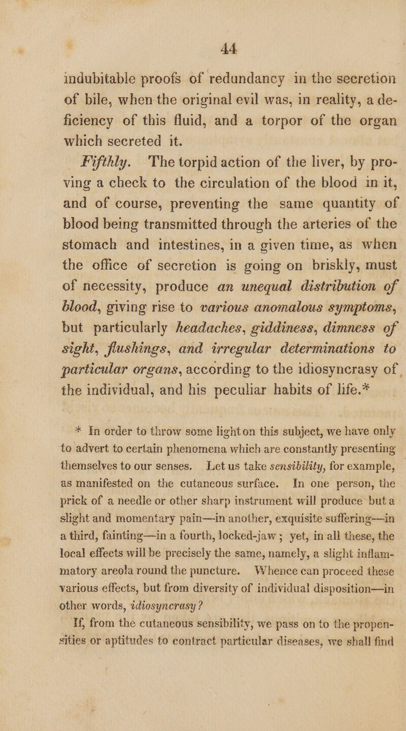 indubitable proofs of redundancy in the secretion of bile, when the original evil was, in reality, a de- ficiency of this fluid, and a torpor of the organ which secreted it. Fifthly. The torpid action of the liver, by pro- ving a check to the circulation of the blood in it, and of course, preventing the same quantity of blood being transmitted through the arteries of the stomach and intestines, in a given time, as when the office of secretion is going on briskly, must of necessity, produce an unequal distribution of blood, giving rise to various anomalous symptoms, but particularly headaches, giddiness, dimness of sight, flushings, and irregular determinations to particular organs, according to the idiosyncrasy of | the individual, and his peculiar habits of life.* * ¥n order to throw some light on this subject, we have only to advert to certain phenomena which are constantly presenting themselves to our senses. Let us take sensibility, for example, — as manifested on the cutaneous surface. In one person, the prick of a needle or other sharp instrument will produce but a slight and momentary pain—in another, exquisite suffering—in a third, fainting—in a fourth, locked-jaw ; yet, in all these, the local effects will be precisely the same, namely, a slight inflam- matory areola round the puncture. Whence can proceed these various effects, but from diversity of individual disposition—in other words, idiosyncrasy ? If, from the cutaneous sensibility, we pass on to the propen- sities or aptitudes to contract particular diseases, we shall find