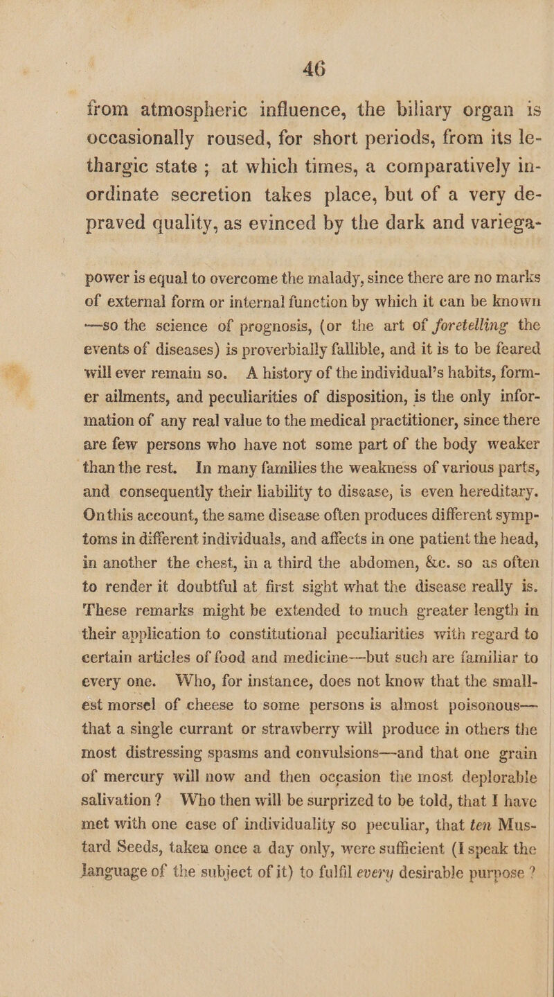 irom atmospheric influence, the biliary organ is occasionally roused, for short periods, from its le- thargic state ; at which times, a comparatively in- ordinate secretion takes place, but of a very de- praved quality, as evinced by the dark and variega- power is equal to overcome the malady, since there are no marks of external form or internal function by which it can be known -—so the science of prognosis, (or the art of foretelling the events of diseases) is proverbially fallible, and it is to be feared will ever remain so. A history of the individual’s habits, form- er ailments, and peculiarities of disposition, is the only infor- mation of any real value to the medical practitioner, since there are few persons who have not some part of the body weaker than the rest. In many families the weakness of various parts, and consequently their liability to disease, is even hereditary. Onthis account, the same disease often produces different symp- toms in different individuals, and affects in one patient the head, in another the chest, in a third the abdomen, &amp;e. so as often to render it doubtful at first sight what the disease really is. These remarks might be extended to much greater length in their application to constitutional peculiarities with regard to certain articles of food and medicine-—but such are familiar to every one. Who, for instance, does not know that the small- est morsel of cheese to some persons is almost poisonous— that a single currant or strawberry will produce in others the most distressing spasms and convulsions—and that one grain of mercury will now and then oceasion the most deplorable salivation? Who then will be surprized to be told, that I have | met with one case of individuality so peculiar, that ten Mus- tard Seeds, takeu once a day only, were sufficient (Ispeak the _ Janguage of the subject of it) to fulfil every desirable purpose an