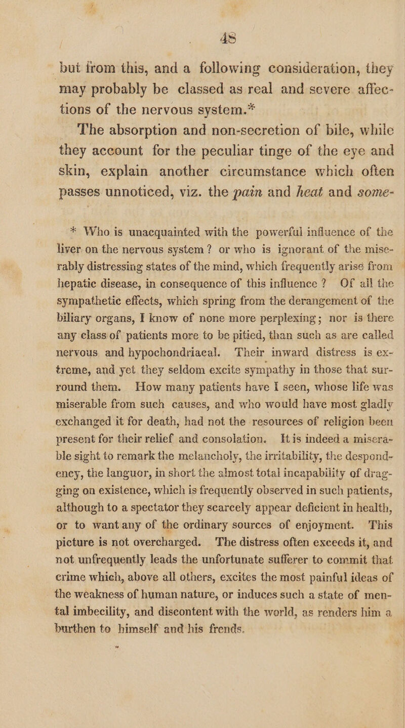4s _but from this, and a following consideration, they ‘may probably be classed as real and severe affec- tions of the nervous system.* The absorption and non-secretion of bile, while they account for the peculiar tinge of the eye and skin, explain another circumstance which often passes unnoticed, viz. the pain and heat and some- * Who is unacquainted with the powerful influence of the liver on the nervous system? or who is ignorant of the mise- hepatic disease, in consequence of this influence ? Of all the sympathetic effects, which spring from the derangement of the biliary organs, I know of none more perplexing; nor is there any class of patients more to be pitied, than such as are called nervous. and hypochondriacal. Their inward distress is ex- treme, and yet they seldom excite sympathy in those that sur- round them. How many patients have I seen, whose life was miserable from such causes, and who would have most gladiy exchanged it for death, had not the resources of religion been present for their relief and consolation. His indeed a misera- ble sight to remark the melancholy, the irritability, the despond~- ency, the languor, in short the almost total incapability of drag- ging on existence, which is frequently observed in such patients, although to a spectator they scarcely appear deficient in health, or to want any of the ordinary sources of enjoyment. This picture is not overcharged. The distress often exceeds it, and not unfrequently leads the unfortunate sufferer to commit that crime which, above all others, excites the most painful ideas of the weakness of human nature, or induces such a state of men- tal imbecility, and discontent with the world, as renders him a burthen to himself and his frends. ”