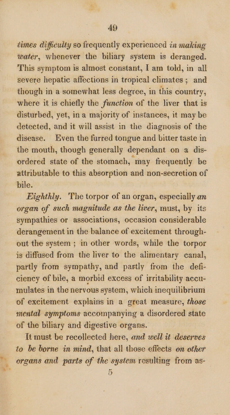 .- »” . 49 dimes difficulty so frequently experienced in making water, whenever the biliary system is deranged. This symptom is almost constant, I am told, in all severe hepatic affections in tropical climates; and though in a somewhat less degree, in this country, where it is chiefly the function of the liver that is disturbed, yet, in a majority of instances, it may be detected, and it will assist in the diagnosis of the disease. Even the furred tongue and bitter taste in the mouth, though generally dependant on a dis- ordered state of the stomach, may frequently be attributable to this absorption and non-secretion of bile. Eighthly. The torpor of an organ, especially an organ of suck magnitude as the liver, must, by its sympathies or associations, occasion considerable derangement in the balance of excitement through- out the system ; in other words, while the torpor is diffused from the liver to the alimentary canal, partly from sympathy, and partly from the defi- ciency of bile, a morbid excess of irritability accu- mulates in the nervous system, which inequilibrium of excitement explains in a great measure, those mental symptoms accompanying a disordered state of the biliary and digestive organs. it must be recollected here, and well it deserves to be borne in mind, that all those effects on other organs and parts of the system resulting from as- oO