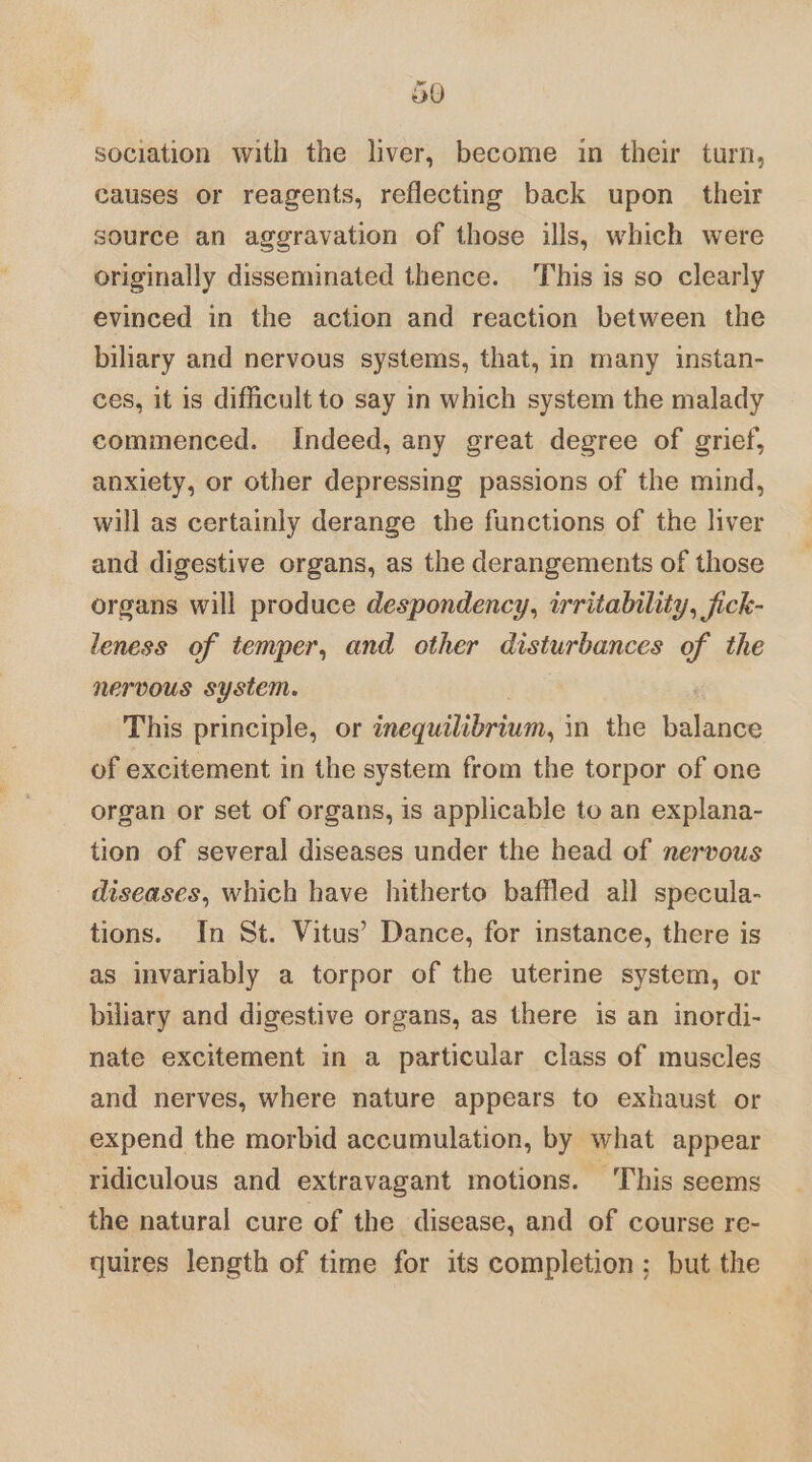 sociation with the liver, become in their turn, causes or reagents, reflecting back upon their source an aggravation of those ills, which were originally disseminated thence. This is so clearly evinced in the action and reaction between the biliary and nervous systems, that, in many instan- ces, it is difficult to say in which system the malady commenced. Indeed, any great degree of grief, anxiety, or other depressing passions of the mind, will as certainly derange the functions of the liver and digestive organs, as the derangements of those organs will produce despondency, irritability, jfick- leness of temper, and other disturbances of the nervous system. This principle, or inequtlibrium, in the balance of excitement in the system from the torpor of one organ or set of organs, is applicable to an explana- tion of several diseases under the head of nervous diseases, which have hitherto baffled all specula- tions. In St. Vitus’ Dance, for instance, there is as invariably a torpor of the uterine system, or biliary and digestive organs, as there is an inordi- nate excitement in a particular class of muscles and nerves, where nature appears to exhaust or expend the morbid accumulation, by what appear ridiculous and extravagant motions. This seems the natural cure of the disease, and of course re- quires length of time for its completion; but the