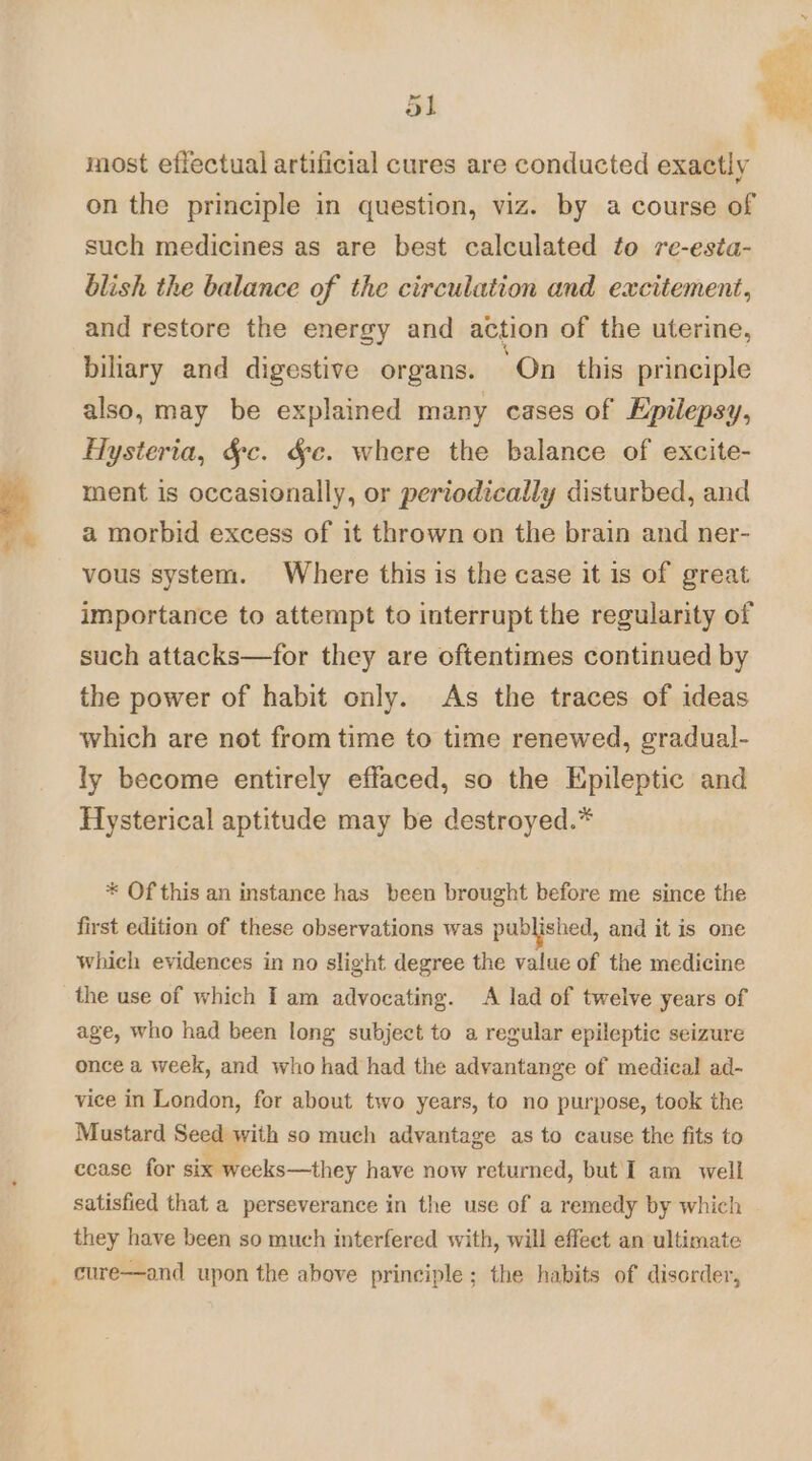 most effectual artificial cures are conducted exactly on the principle in question, viz. by a course of such medicines as are best calculated to re-esta- blish the balance of the circulation and excitement, and restore the energy and action of the uterine, biliary and digestive organs. On this principle also, may be explained many cases of Epilepsy, Hysteria, §c. Ge. where the balance of excite- ment is occasionally, or periodically disturbed, and a morbid excess of it thrown on the brain and ner- vous system. Where this is the case it is of great importance to attempt to interrupt the regularity of such attacks—for they are oftentimes continued by the power of habit only. As the traces of ideas which are not from time to time renewed, gradual- ly become entirely effaced, so the Epileptic and Hysterical aptitude may be destroyed.* * Of this an instance has been brought before me since the first edition of these observations was published, and it is one which evidences in no slight degree the value of the medicine the use of which I am advocating. A lad of twelve years of age, who had been long subject to a regular epileptic seizure once a week, and who had had the advantange of medical ad- vice in London, for about two years, to no purpose, took the Mustard Seed with so much advantage as to cause the fits to cease for six weeks—they have now returned, but I am well satisfied that a perseverance in the use of a remedy by which they have been so much interfered with, will effect an ultimate _ cure—and upon the above principle; the habits of disorder,