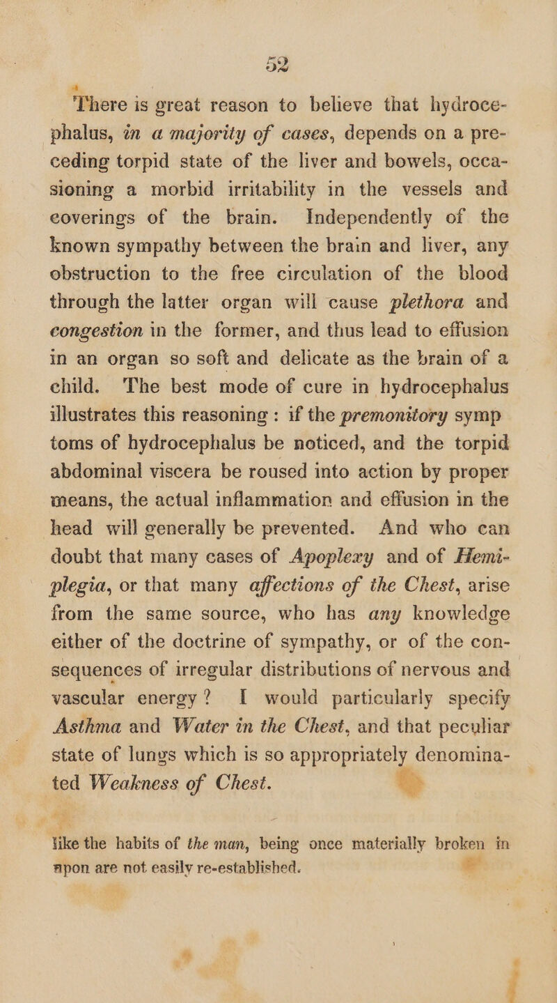 There is great reason to believe that hydroce- phalus, in a majority of cases, depends on a. pre- ceding torpid state of the liver and bowels, occa- sioning a morbid irritability in the vessels and eoverings of the brain. Independently of the known sympathy between the brain and liver, any obstruction to the free circulation of the blood through the latter organ will cause plethora and congestion in the former, and thus lead to effusion in an organ so soft and delicate as the brain of a child. The best mode of cure in hydrocephalus illustrates this reasoning : if the premonitory symp toms of hydrocephalus be noticed, and the torpid abdominal viscera be roused into action by proper means, the actual inflammation and effusion in the head will generally be prevented. And who can doubt that many cases of Apoplexy and of Hemi- plegia, or that many affections of the Chest, arise from the same source, who has any knowledge either of the doctrine of sympathy, or of the con- sequences of irregular distributions of nervous and vascular energy? I would particularly specify Asthma and Water in the Chest, and that peculiar state of lunys which is so appropriately denomina- ted Weakness of Chest. wing es o like the habits of the man, being once materially broken in apon are not easily re-established. e Seek